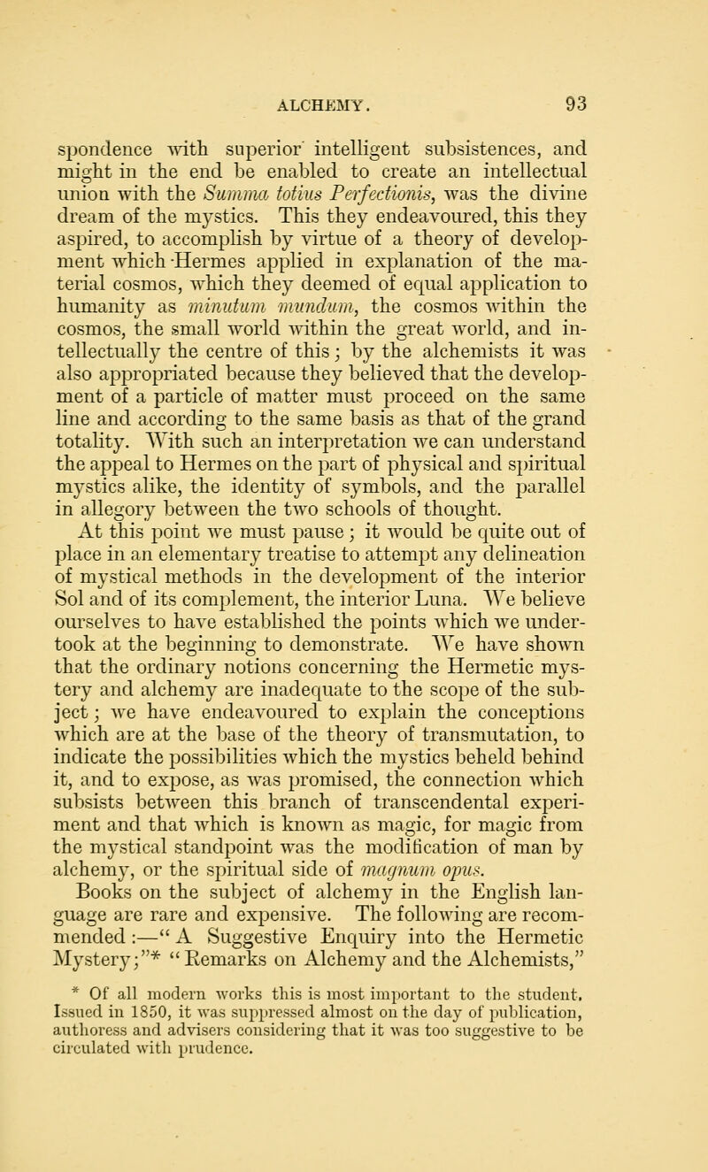 spondence vnth superior' intelligent subsistences, and mioht in the end be enabled to create an intellectual union with the Summa totius Perfedionis, was the divine dream of the mystics. This they endeavoured, this they aspired, to accomplish by virtue of a theory of develop- ment which -Hermes applied in explanation of the ma- terial cosmos, which they deemed of ec|ual application to humanity as minutum munclum, the cosmos within the cosmos, the small world within the great world, and in- tellectually the centre of this; by the alchemists it was also appropriated because they believed that the develop- ment of a particle of matter must proceed on the same line and according to the same basis as that of the grand totality. With such an interpretation we can understand the appeal to Hermes on the part of physical and spiritual mystics alike, the identity of symbols, and the parallel in allegory between the two schools of thought. At this point we must pause ; it would be quite out of place in an elementary treatise to attempt any delineation of mystical methods in the development of the interior Sol and of its complement, the interior Luna. We believe ourselves to have established the points which we under- took at the beginning to demonstrate. We have shown that the ordinary notions concerning the Hermetic mys- tery and alchemy are inadequate to the scope of the sub- ject ; we have endeavoured to explain the conceptions which are at the base of the theory of transmutation, to indicate the possibilities which the mystics beheld behind it, and to expose, as was promised, the connection which subsists between this branch of transcendental experi- ment and that which is known as magic, for magic from the mystical standpoint was the modification of man by alchemy, or the spiritual side of magnum opus. Books on the subject of alchemy in the English lan- guage are rare and expensive. The following are recom- mended :— A Suggestive Enquiry into the Hermetic Mystery;^ Eemarks on Alchemy and the Alchemists, * Of all modern works this is most important to the student. Issued in 1850, it was suppressed almost on the day of publication, authoress and advisers considering that it was too suggestive to be circulated with prudence.