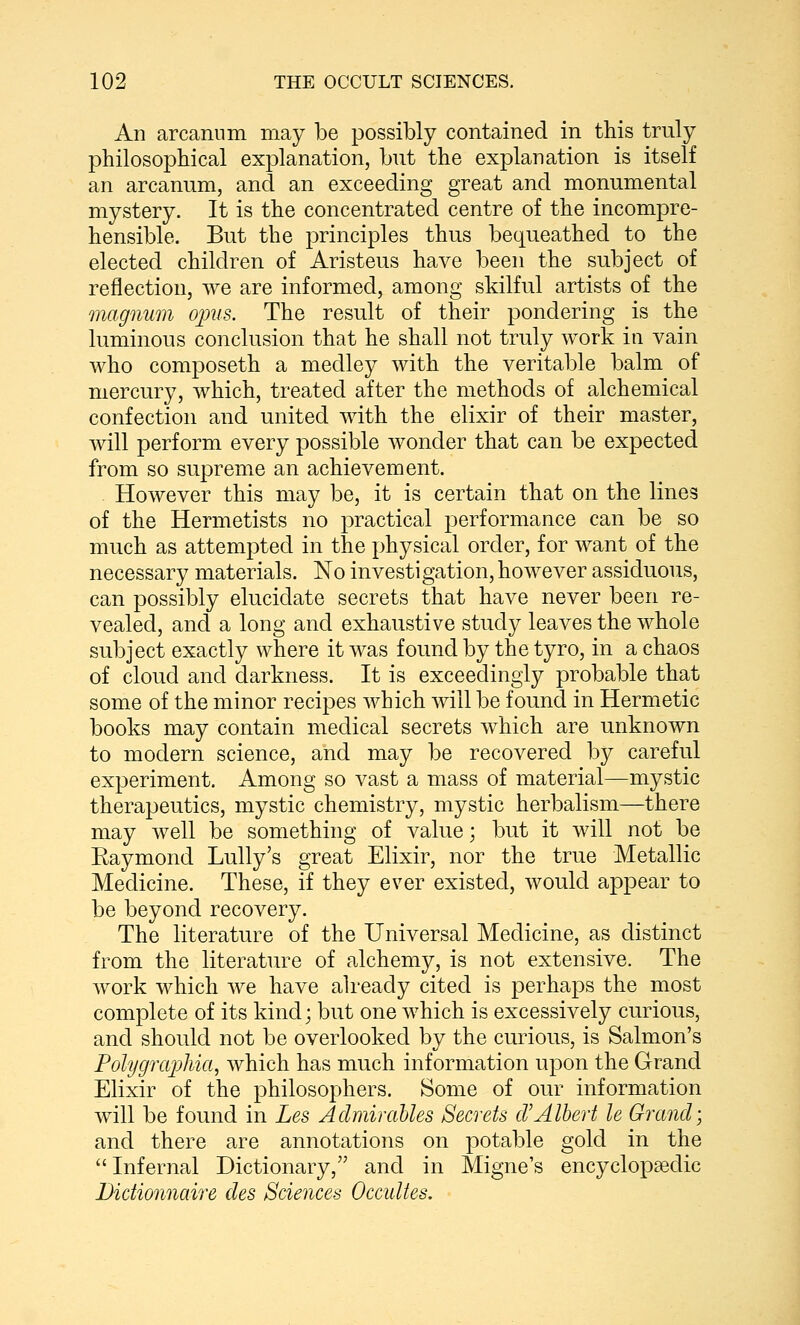 An arcanum may be possibly contained in this truly philosophical explanation, but the explanation is itself an arcanum, and an exceeding great and monumental mystery. It is the concentrated centre of the incompre- hensible. But the principles thus bequeathed to the elected children of Aristeus have been the subject of reflection, we are informed, among skilful artists of the magnum opus. The result of their pondering is the luminous conclusion that he shall not truly work in vain who composeth a medley with the veritable balm of mercury, which, treated after the methods of alchemical confection and united with the elixir of their master, will perform every possible wonder that can be expected from so suprem^e an achievement. However this may be, it is certain that on the lines of the Hermetists no practical performance can be so much as attempted in the physical order, for want of the necessary materials. No investigation, however assiduous, can possibly elucidate secrets that have never been re- vealed, and a long and exhaustive study leaves the whole subject exactly where it Avas found by the tyro, in a chaos of cloud and darkness. It is exceedingly probable that some of the minor recipes which will be found in Hermetic books may contain medical secrets which are unknown to modern science, and may be recovered by careful experiment. Among so vast a mass of material—mystic therapeutics, mystic chemistry, mystic herbalism—there may well be something of value; but it will not be Eaymond Lully's great Elixir, nor the true Metallic Medicine. These, if they ever existed, would appear to be beyond recovery. The literature of the Universal Medicine, as distinct from the literatin^e of alchemy, is not extensive. The Avork which we have already cited is perhaps the most complete of its kind; but one which is excessively curious, and should not be overlooked by the curious, is Salmon's Polygraphia^ which has much information upon the Grand Elixir of the philosophers. Some of our information will be found in Les AdmiraUes Secrets cVAlbert le Grand; and there are annotations on potable gold in the Infernal Dictionary, and in Migne's encyclopaedic Dictionnaire des Sciences Occultes.