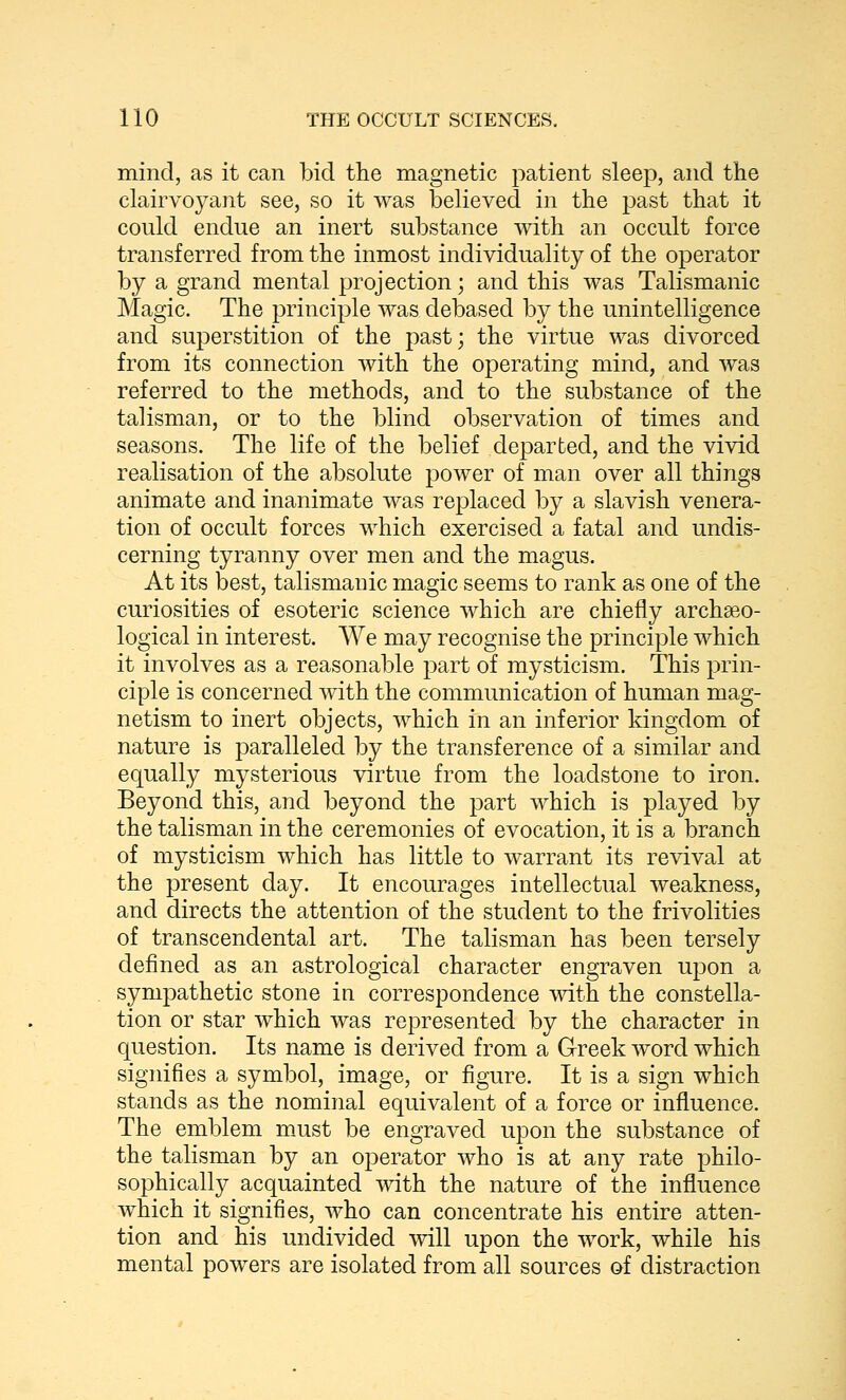 mind, as it can bid the magnetic patient sleep, and the clairvoyant see, so it was believed in the past that it could endue an inert substance with an occult force transferred from the inmost individuality of the operator by a grand mental projection; and this was Talismanic Magic. The principle was debased by the unintelligence and superstition of the past; the virtue was divorced from its connection with the operating mind, and was referred to the methods, and to the substance of the talisman, or to the blind observation of times and seasons. The life of the belief departed, and the vivid realisation of the absolute power of man over all things animate and inanimate was replaced by a slavish venera- tion of occult forces which exercised a fatal and undis- cerning tyranny over men and the magus. At its best, talismanic magic seems to rank as one of the curiosities of esoteric science which are chiefly archaeo- logical in interest. We may recognise the principle which it involves as a reasonable part of mysticism. This prin- ciple is concerned with the communication of human mag- netism to inert objects, which in an inferior kingdom of nature is paralleled by the transference of a similar and equally mysterious virtue from the loadstone to iron. Beyond this, and beyond the part which is played by the talisman in the ceremonies of evocation, it is a branch of mysticism which has little to warrant its revival at the present day. It encourages intellectual weakness, and directs the attention of the student to the frivolities of transcendental art. The talisman has been tersely defined as an astrological character engraven upon a sympathetic stone in correspondence with the constella- tion or star which was represented by the character in question. Its name is derived from a Greek word which signifies a symbol, image, or figure. It is a sign which stands as the nominal equivalent of a force or influence. The emblem must be engraved upon the substance of the talisman by an operator who is at any rate philo- sophically acquainted with, the nature of the influence which it signifies, who can concentrate his entire atten- tion and his undivided will upon the work, while his mental powers are isolated from all sources of distraction