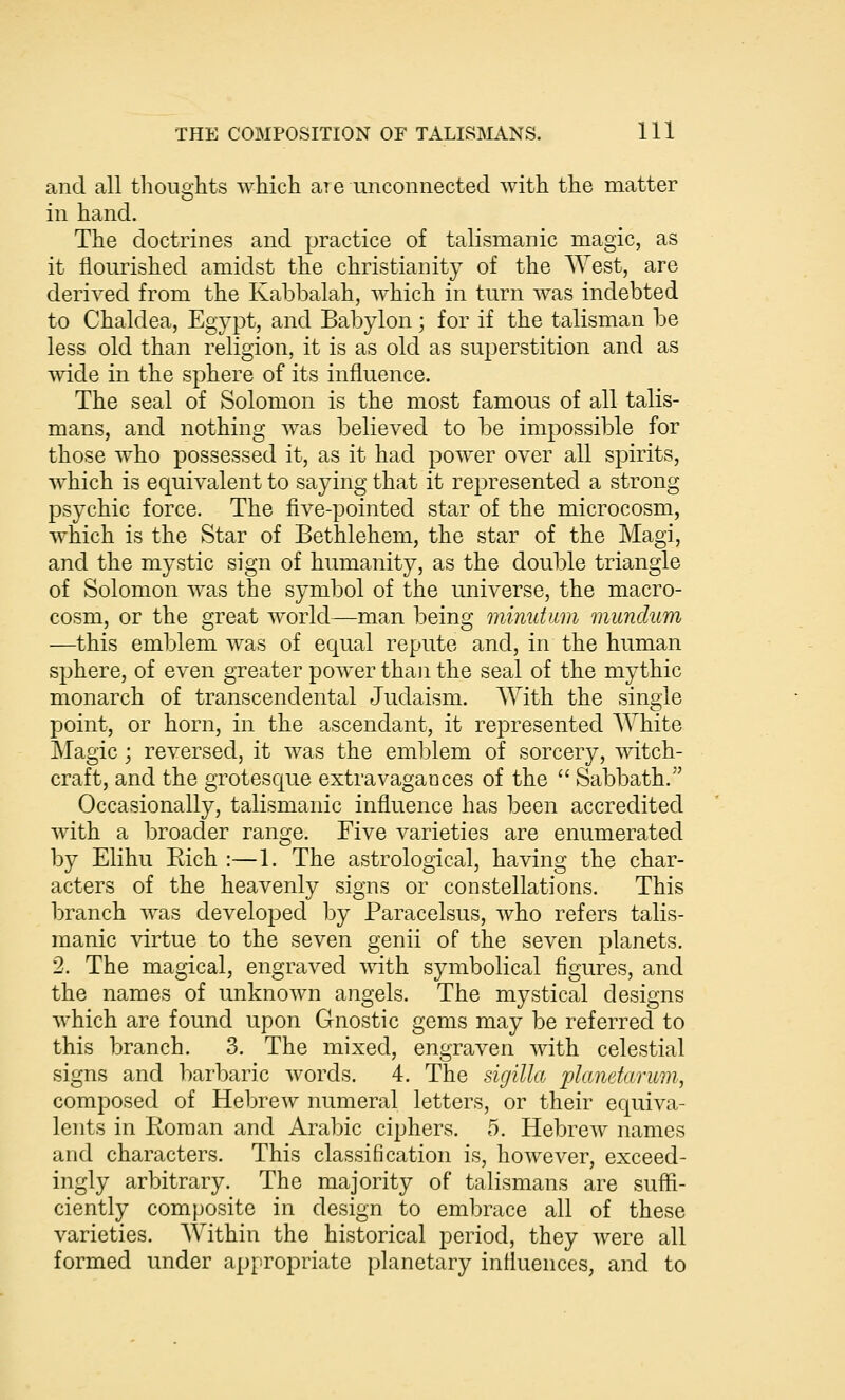 and all thoughts which are unconnected with the matter in hand. The doctrines and practice of talismanic magic, as it flourished amidst the Christianity of the AYest, are derived from the Kabbalah, which in turn was indebted to Chaldea, Egypt, and Babylon; for if the talisman be less old than religion, it is as old as superstition and as wide in the sphere of its influence. The seal of Solomon is the most famous of all talis- mans, and nothing was believed to be impossible for those who possessed it, as it had power over all spirits, which is equivalent to saying that it represented a strong psychic force. The five-pointed star of the microcosm, which is the Star of Bethlehem, the star of the Magi, and the mystic sign of humanity, as the double triangle of Solomon was the symbol of the universe, the macro- cosm, or the great world—man being minutum mundum —this emblem was of equal repute and, in the human sphere, of even greater power than the seal of the mythic monarch of transcendental Judaism. With the single point, or horn, in the ascendant, it represented White Magic; reversed, it was the emblem of sorcery, witch- craft, and the grotescjue extravagances of the Sabbath. Occasionally, talismanic influence has been accredited with a broader range. Five varieties are enumerated by Elihu Rich :—1. The astrological, having the char- acters of the heavenly signs or constellations. This branch was developed by Paracelsus, who refers talis- manic virtue to the seven genii of the seven planets. 2. The magical, engraved with symbolical figures, and the names of unknown angels. The mystical designs which are found upon Gnostic gems may be referred to this branch. 3. The mixed, engraven with celestial signs and barbaric words. 4. The sigilla planetarum, composed of Hebrew numeral letters, or their equiva- lents in Roman and Arabic ciphers. 5. Hebrew names and characters. This classification is, however, exceed- ingly arbitrary. The majority of talismans are suffi- ciently composite in design to embrace all of these varieties. Within the historical period, they were all formed under appropriate planetary intluences, and to