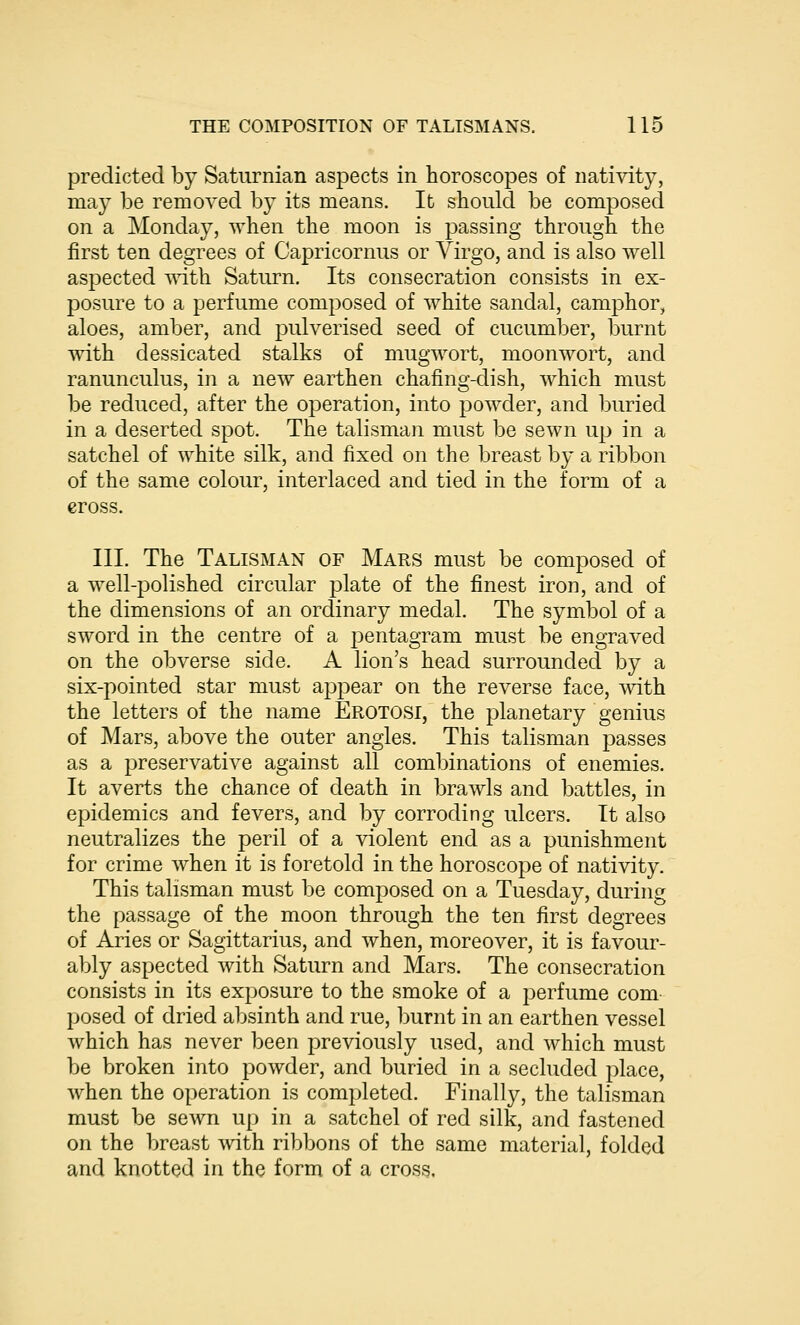 predicted by Saturnian aspects in horoscopes of nativity, may be removed by its means. It should be composed on a Monday, when the moon is passing through the first ten degrees of Capricornus or Virgo, and is also well aspected with Saturn. Its consecration consists in ex- posure to a perfume composed of white sandal, camphor, aloes, amber, and pulverised seed of cucumber, burnt with dessicated stalks of mugwort, moonwort, and ranunculus, in a new earthen chafing-dish, which must be reduced, after the operation, into powder, and buried in a deserted spot. The talisman must be sewn up in a satchel of white silk, and fixed on the breast by a ribbon of the same colour, interlaced and tied in the form of a cross. III. The Talisman of Mars must be composed of a well-polished circular plate of the finest iron, and of the dimensions of an ordinary medal. The symbol of a sword in the centre of a pentagram must be engraved on the obverse side. A lion's head surrounded by a six-pointed star must appear on the reverse face, with the letters of the name Erotosi, the planetary genius of Mars, above the outer angles. This talisman passes as a preservative against all combinations of enemies. It averts the chance of death in brawls and battles, in epidemics and fevers, and by corroding ulcers. It also neutralizes the peril of a violent end as a punishment for crime when it is foretold in the horoscope of nativity. This talisman must be composed on a Tuesday, during the passage of the moon through the ten first degrees of Aries or Sagittarius, and when, moreover, it is favour- ably aspected with Saturn and Mars. The consecration consists in its exposure to the smoke of a perfume com- posed of dried absinth and rue, burnt in an earthen vessel which has never been previously used, and which must be broken into powder, and buried in a secluded place, when the operation is completed. Finally, the talisman must be sewn up in a satchel of red silk, and fastened on the breast with ribbons of the same material, folded and knotted in the form of a cross.