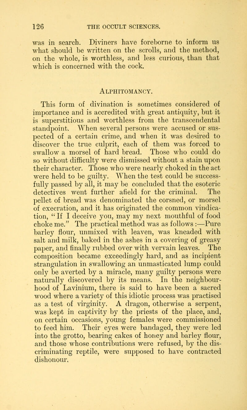 was in search. Diviners have foreborne to inform us what should be written on the scrolls, and the method, on the whole, is worthless, and less curious, than that which is concerned with the cock. Alphitomancy. This form of divination is sometimes considered of importance and is accredited with great anticjuity, but it is superstitious and worthless from the transcendental standpoint. AVhen several persons were accused or sus- pected of a certain crime, and when it was desired to discover the true culprit, each of them was forced to swallow a morsel of hard bread. Those who could do so without difficulty were dismissed without a stain upon their character. Those who were nearly choked in the act were held to be guilty. When the test could be success- fully passed by all, it may be concluded that the esoteric detectives went further afield for the criminal. The pellet of bread was denominated the corsned, or morsel of execration, and it has originated the common vindica- tion, If I deceive you, may my next mouthful of food choke me. The practical method was as follows :—Pure barley flour, unmixed with leaven, was kneaded with salt and milk, baked in tbe ashes in a covering of greasy paper, and finally rubbed over with vervain leaves. The composition became exceedingly hard, and as incipient strangulation in swallo\Adng an unmasticated lump could only be averted by a miracle, many guilty persons were naturally discovered by its means. In the neighbour- hood of Lavinium, there is said to have been a sacred wood where a variety of this idiotic process was practised as a test of virginity. A dragon, otherwise a serpent, was kept in captivity by the priests of the place, and, on certain occasions, young females were commissioned to feed him. Their eyes were bandaged, they were led into the grotto, bearing cakes of honey and barley flour, and those whose contributions were refused, by the dis- criminating reptile, were supposed to have contracted dishonour,