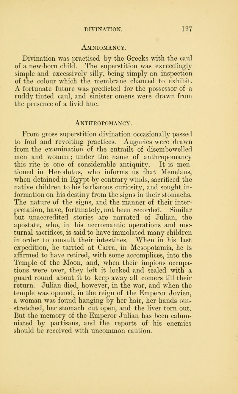 Amniomancy. Di\nnatiori was practised by the Greeks with the caul of a new-born child. The superstition was exceedingly simple and excessively silly, being simply an inspection of the colour which the membrane chanced to exhibit. A fortunate future was predicted for the possessor of a ruddy-tinted caul, and sinister omens were drawn from the presence of a livid hue. Anthropomancy. From gross superstition divination occasionally passed to foul and revolting practices. Auguries were drawn from the examination of the entrails of disembowelled men and women; under the name of anthropomancy this rite is one of considerable antiquity. It is men- tioned in Herodotus, who informs us that Menelaus, when detained in Egypt by contrary winds, sacrificed the native children to his barbarous curiosity, and sought in- formation on his destiny from the signs in their stomachs. The nature of the signs, and the manner of their inter- pretation, have, fortunately, not been recorded. Similar but unaccredited stories are narrated of Julian, the apostate, who, in his necromantic operations and noc- turnal sacrifices, is said to have immolated many children in order to consult their intestines. When in his last expedition, he tarried at Carra, in Mesopotamia, he is affirmed to have retired, with some accomplices, into the Temple of the Moon, and, when their impious occupa- tions were over, they left it locked and sealed with a guard round about it to keep away all comers till their return, Julian died, however, in the war, and when the temple was opened, in the reign of the Emperor Jovien, a woman was found hanging by her hair, her hands out- stretched, her stomach cut open, and the liver torn out. But the memory of the Emperor Julian has been calum- niated by partisans, and the reports of his enemies should be received with uncommon caution.