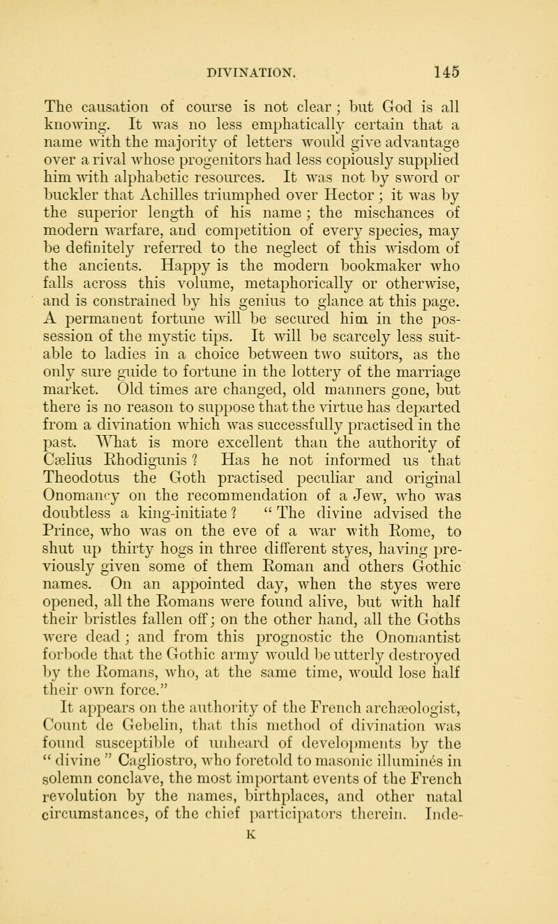 The causation of course is not clear; but God is all knowing. It was no less emphatically certain that a name with the majority of letters would give advantage over a rival whose progenitors had less copiously supplied him vdth. alphabetic resources. It was not by sword or buckler that Achilles triumphed over Hector ; it was by the superior length of his name ; the mischances of modern warfare, and competition of every species, may be definitely referred to the neglect of this msdom of the ancients, Happy is the modern bookmaker who falls across this volume, metaphorically or otherwise, and is constrained by his genius to glance at this page. A permanent fortune mil be secured him in the pos- session of the mystic tips. It mil be scarcely less suit- able to ladies in a choice between two suitors, as the only sure guide to fortune in the lottery of the marriage market. Old times are changed, old manners gone, but there is no reason to suppose that the virtue has departed from a divination which was successfully practised in the past. What is more excellent than the authority of Cselius Ehodigunis 1 Has he not informed us that Theodotus the Goth practised peculiar and original Onomancy on the recommendation of a Jew, who was doubtless a king-initiate 1 The divine advised the Prince, who was on the eve of a war with Eome, to shut up thirty hogs in three different styes, having pre- viously given some of them Roman and others Gothic names. On an appointed day, when the styes were opened, all the Romans Avere found alive, but with half their bristles fallen off; on the other hand, all the Goths were dead ; and from this prognostic the Onomantist forl)ode that the Gothic army would be utterly destroyed by the Romans, who, at the same time, would lose half their own force. It appears on the authority of the French archaeologist, Count de Gebelin, that this method of divination was found susceptiljle of unheard of developments by the divine Cagliostro, who foretold to masonic illumines in solemn conclave, the most important events of the French revolution by the names, birthplaces, and other natal circumstances, of the chief participators therein. Inde- K