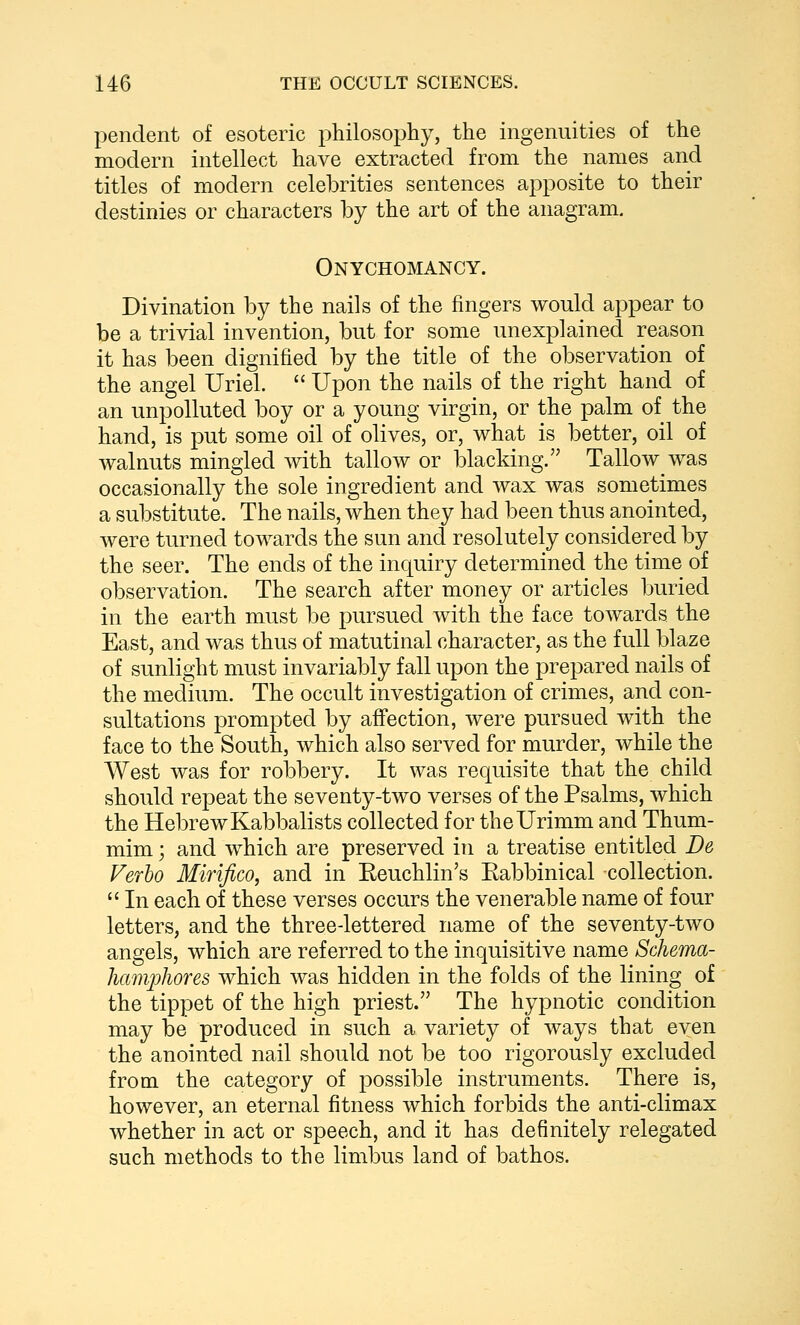 pendent of esoteric philosophy, the ingenuities of the modern intellect have extracted from the names and titles of modern celebrities sentences apposite to their destinies or characters by the art of the anagram. Onychomancy. Divination by the nails of the fingers would appear to be a trivial invention, but for some unexplained reason it has been dignified by the title of the observation of the angel Uriel. Upon the nails of the right hand of an unpolluted boy or a young virgin, or the palm of the hand, is put some oil of olives, or, what is better, oil of walnuts mingled with tallow or blacking. Tallow was occasionally the sole ingredient and wax was sometimes a substitute. The nails, when they had been thus anointed, were turned towards the sun and resolutely considered by the seer. The ends of the inquiry determined the time of observation. The search after money or articles buried in the earth must be pursued with the face towards the East, and was thus of matutinal character, as the full blaze of sunlight must invariably fall upon the prepared nails of the medium. The occult investigation of crimes, and con- sultations prompted by affection, were pursued with the face to the South, which also served for murder, while the West was for robbery. It was requisite that the child should repeat the seventy-two verses of the Psalms, which the Hebrew Kabbalists collected for theUrimm and Thum- mim; and which are preserved in a treatise entitled De Verho Mirifico, and in Eeuchlin's Eabbinical -collection. In each of these verses occurs the venerable name of four letters, and the three-lettered name of the seventy-two angels, which are referred to the inquisitive name Schema- hamphores which was hidden in the folds of the lining of the tippet of the high priest. The hypnotic condition may be produced in such a variety of ways that even the anointed nail should not be too rigorously excluded from the category of possible instruments. There is, however, an eternal fitness which forbids the anti-climax whether in act or speech, and it has definitely relegated such methods to the limbus land of bathos.