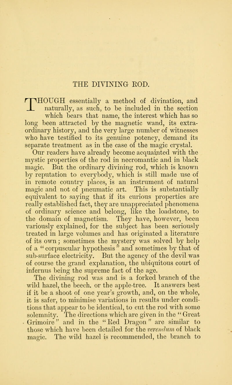 THOUGH essentially a method of divination, and naturally, as such, to be included in the section which bears that name, the interest which has so long been attracted by the magnetic wand, its extra- ordinary history, and the very large number of witnesses who have testified to its genuine potency, demand its separate treatment as in the case of the magic crystal. Our readers have already become acquainted with the mystic properties of the rod in necromantic and in black magic. But the ordinary divining rod, which is known by reputation to everybody, which is still made use of in remote country places, is an instrument of natural magic and not of pneumatic art. This is substantially equivalent to saying that if its curious properties are really established fact, they are unappreciated phenomena of ordinary science and belong, like the loadstone, to the domain of magnetism. They have, however, been variously explained, for the subject has been seriously treated in large volumes and has originated a literature of its own; sometimes the mystery was solved by help of a corpuscular hypothesis and sometimes by that of sub-surface electricity. But the agency of the devil was of course the grand explanation, the ul3iquitous court of infernus being the supreme fact of the age. The divining rod was and is a forked branch of the wild hazel, the beech, or the apple-tree. It answers best if it be a shoot of one year's growth, and, on the whole, it is safer, to minimise variations in results under condi- tions that appear to be identical, to cut the rod with some solemnity. The directions which are given in the Great . Grimoire and in the Red Dragon are similar to those which have Ijcen detailed for the verendum of black maeric. The wild hazel is recommended, the branch to
