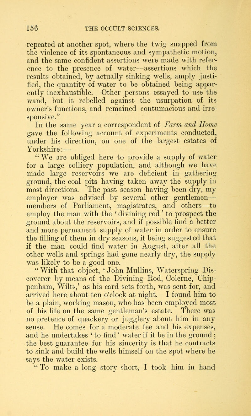 repeated at another spot, where the twig snapped from the violence of its spontaneous and sympathetic motion, and the same confident assertions were made with refer- ence to the presence of water—assertions which the results obtained, by actuall}^ sinking wells, amply justi- fied, the quantity of water to be obtained being appar- ently inexhaustible. Other persons essayed to use the wand, but it rebelled against the usurpation of its owner's functions, and remained contumacious and irre- sponsive. In the same year a correspondent of Farm and Home gave the following account of experiments conducted, under his direction, on one of the largest estates of Yorkshire:— We are obliged here to provide a supply of water for a large colliery population, and although we have made large reservoirs we are deficient in gathering- ground, the coal pits having taken away the supply in most directions. The past season having been dry, my employer was advised by several other gentlemen— members of Parliament, magistrates, and others—to employ the man with the ' divining rod' to prospect the ground about the reservoirs, and if possible find a better and more permanent supply of water in order to ensure the filling of them in dry seasons, it being suggested that if the man could find water in August, after all the other wells and springs had gone nearly dry, the supply was likely to be a good one. With that object, ' John Mullins, Waterspring Dis- coverer by means of the Divining Rod, Colerne, Chip- penham, Wilts,' as his card sets forth, was sent for, and arrived here about ten o'clock at night. I found him to be a plain, working mason, who has been employed most of his life on the same gentleman's estate. There was no pretence of quackery or jugglery about him in any sense. He comes for a moderate fee and his expenses, and he undertakes ' to find' water if it be in the ground; the best guarantee for his sincerity is that he contracts to sink and build the wells himself on the spot where he says the water exists. To make a long story short, I took him in hand