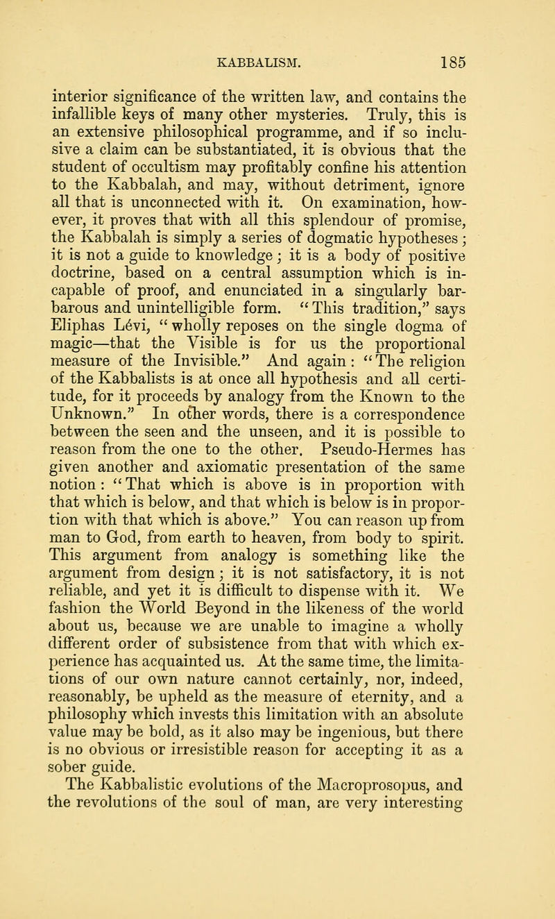 interior significance of the written law, and contains the infallible keys of many other mysteries. Truly, this is an extensive philosophical programme, and if so inclu- sive a claim can be substantiated, it is obvious that the student of occultism may profitably confine his attention to the Kabbalah, and may, without detriment, ignore all that is unconnected with it. On examination, how- ever, it proves that with all this splendour of promise, the Kabbalah is simply a series of dogmatic hypotheses; it is not a guide to knowledge; it is a body of positive doctrine, based on a central assumption which is in- capable of proof, and enunciated in a singularly bar- barous and unintelligible form. This tradition, says Eliphas L6vi, wholly reposes on the single dogma of magic—that the Visible is for us the proportional measure of the Invisible. And again: *'The religion of the Kabbalists is at once all hypothesis and all certi- tude, for it proceeds by analogy from the Known to the Unknown. In o£her words, there is a correspondence between the seen and the unseen, and it is possible to reason from the one to the other. Pseudo-Hermes has given another and axiomatic presentation of the same notion : That which is above is in proportion with that which is below, and that which is below is in propor- tion with that which is above. You can reason up from man to God, from earth to heaven, from body to spirit. This argument from analogy is something like the argument from design; it is not satisfactory, it is not reliable, and yet it is diflScult to dispense with it. We fashion the World Beyond in the likeness of the world about us, because we are unable to imagine a wholly different order of subsistence from that with which ex- perience has acquainted us. At the same time, the limita- tions of our own nature cannot certainly, nor, indeed, reasonably, be upheld as the measure of eternity, and a philosophy which invests this limitation with an absolute value maybe bold, as it also may be ingenious, but there is no obvious or irresistible reason for accepting it as a sober guide. The Kabbalistic evolutions of the Macroprosopus, and the revolutions of the soul of man, are very interesting