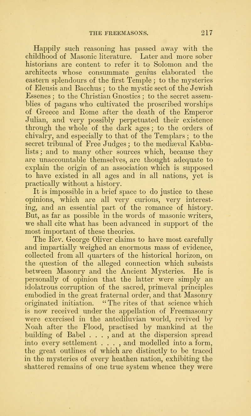 Happily such reasoning has passed away with the childhood of Masonic literature. Later and more sober historians are content to refer it to Solomon and the architects whose consummate genius elaborated the eastern splendom^s of the first Temple; to the mysteries of Eleusis and Bacchus ; to the mystic sect of the Jewish Essenes ; to the Christian Gnostics ; to the secret assem- blies of pagans who cultivated the proscribed worships of Greece and Eome after the death of the Emperor Julian, and very possibly perpetuated their existence through the whole of the dark ages; to the orders of chivalry, and especially to that of the Templars ; to the secret tribunal of Free Judges; to the mediaeval Kabba- lists; and to many other sources which, because they are unaccountable themselves, are thought adequate to explain the origin of an association which is supposed to have existed in all ages and in all nations, yet is practically without a history. It is impossible in a brief space to do justice to these opinions, which are all very curious, very interest- ing, and an essential part of the romance of history. But, as far as possible in the words of masonic writers, we shall cite what has been advanced in support of the most important of these theories. The Bev. George Oliver claims to have most carefully and impartially weighed an enormous mass of evidence, collected from all quarters of the historical horizon, on the question of the alleged connection which subsists between Masonry and the Ancient Mysteries. He is personally of opinion that the latter were simply an idolatrous corruption of the sacred, primeval principles embodied in the great fraternal order, and that Masonry originated initiation. The rites of that science which is now received under the appellation of Freemasonry were exercised in the antediluvian world, revived by Noah after the Flood, practised by mankind at the building of Babel . . . , and at the dispersion spread into every settlement . . . , and modelled into a form, the great outlines of which are distinctly to be traced in the mysteries of every heathen nation, exhibiting the shattered remains of one true system whence they were