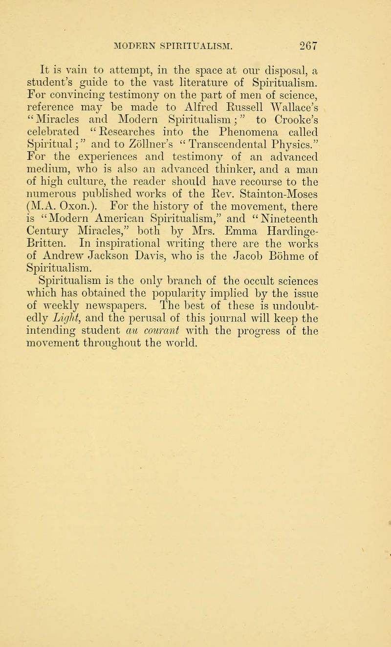 It is vain to attempt, in the space at our disposal, a student's guide to the vast literature of Spiritualism. For convincing testimony on the part of men of science, reference may be made to Alfred Russell Wallace's Miracles and Modern Spiritualism; to Crooke's celebrated Researches into the Phenomena called Spiritual; and to Zollner's Transcendental Physics. For the experiences and testimony of an advanced medium, who is also an advanced thinker, and a man of high cultm^e, the reader should have recourse to the numerous published works of the Rev. Stainton-Moses (M.A. Oxon.). For the history of the movement, there is Modern American Spiritualism, and Nineteenth Centuiy Miracles, both by Mrs. Emma Hardinge- Britten. In inspirational writing there are the works of Andrew Jackson Davis, who is the Jacob Bohme of Spiritualism. Spiritualism is the only branch of the occult sciences which has obtained the popularity implied by the issue of weekly newspapers. The best of these is undoubt- edly Light, and the perusal of this journal will keep the intending student au courant Avith the progress of the movement throughout the Avorld.