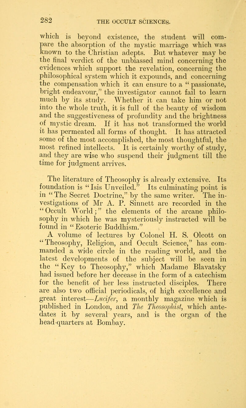 which is beyond existence, the student will com- pare the absoq^tion of the mystic marriage which was known to the Christian adepts. But whatever may be the final verdict of the unbiassed mind concerning the evidences which sujDport the revelation, concerning the philosophical system which it expounds, and concerning the compensation which it can ensure to a passionate, bright endeavour, the investigator cannot fail to learn much by its study. Whether it can take him or not into the whole truth, it is full of the beauty of wisdom and the suggestiveness of profundity and the brightness of mystic dream. If it has not transformed the world it has permeated all forms of thought. It has attracted some of the most accomplished, the most thoughtful, the most refined intellects. It is certainly worthy of study, and they are wise who suspend their judgment till the time for judgment arrives. The literature of Theosophy is already extensive. Its foundation is Isis Unveiled. Its culminating point is in The Secret Doctrine, by the same writer. The in- vestigations of Mr A. P. Sinnett are recorded in the ''Occult World; the elements of the arcane philo- sophy in which he was mysteriously instructed will be found in Esoteric Buddhism. A volume of lectures by Colonel H. S. Olcott on Theosophy, Religion, and Occult Science, has com- manded a Avide circle in the reading world, and the latest developments of the subject will be seen in the Key to Theosoph}^, which Madame Blavatsky had issued before her decease in the form of a catechism for the benefit of her less instructed disciples. There are also two official periodicals, of high excellence and great interest—Lucifer, a monthly magazine which is published in London, and The TheosojMst, which ante- dates it by several years, and is the organ of the head-quarters at Bombay.
