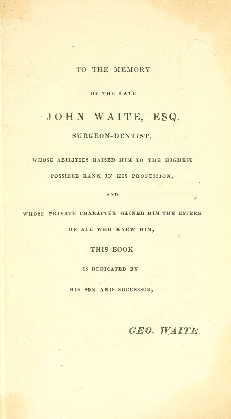 TO THE MEMORY OF THE LATE JOHN WAITE, ESQ. SURGEON-DENTIST, WHOSE ABILITIES RAISED HIM TO THE HIGHEST POSSIBLE RANK IN HIS PROFESSION, AND WHOSE PRIVATE CHARACTER GAINED HIM THE ESTEEM OF ALL WHO KNEW HIM, THIS BOOK IS DEDICATED BT HIS SON AND SUCCESSOR, GEO. WAITU,