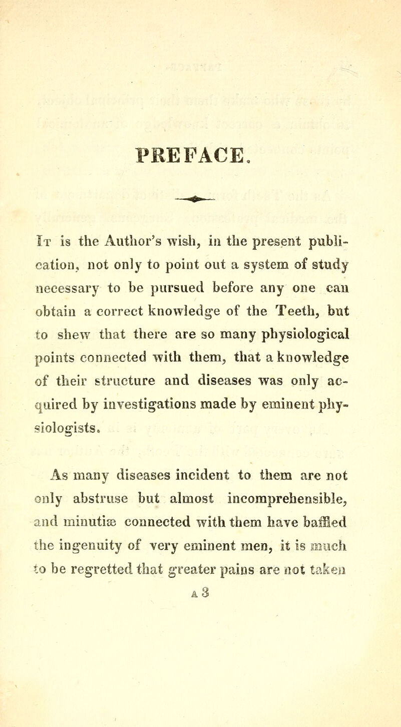 PREFACE It is the Author's wish, in the present publi- cation, not only to point out a system of study necessary to be pursued before any one can obtain a correct knowledge of the Teeth, but to shew that there are so many physiological points connected with them, that a knowledge of their structure and diseases was only ac- quired by investigations made by eminent phy- siologists. As many diseases incident to them are not only abstruse but almost incomprehensible, and minutisB connected with them have baffled the ingenuity of very eminent men, it is much to be regretted that greater pains are not taken a3