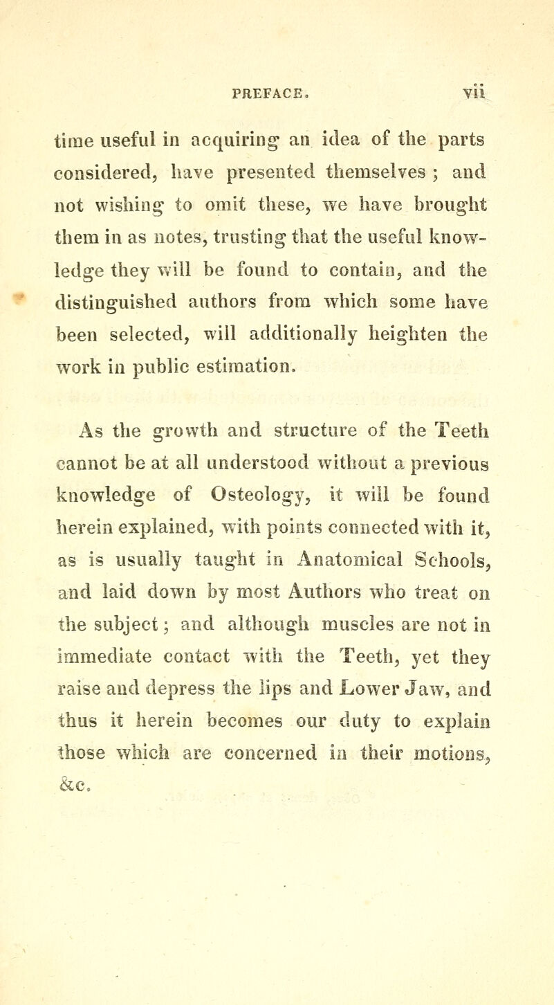 time useful in acquiring an idea of the parts considered, have presented themselves ; and not wishing to omit these, we have brought them in as notes, trusting that the useful know- ledge they will be found to contain, and the distinguished authors from which some have been selected, will additionally heighten the work in public estimation. As the growth and structure of the Teeth cannot be at all understood without a previous knowledge of Osteology, it will be found herein explained, with points connected with it, as is usually taught in Anatomical Schools, and laid down by most Authors who treat on the subject; and although muscles are not in immediate contact with the Teeth, yet they raise and depress the lips and Lower Jaw, and thus it herein becomes our duty to explain those which are concerned in their motions, &c.