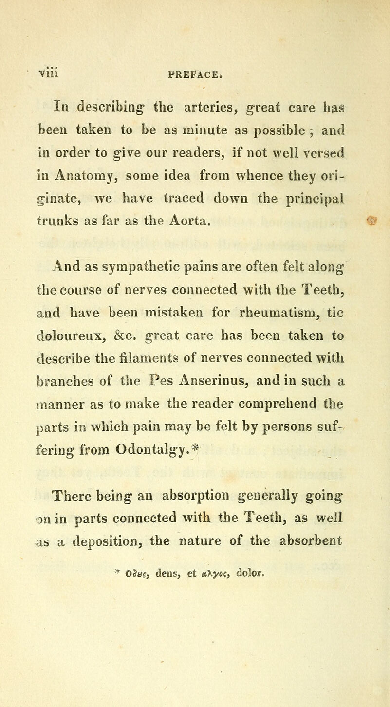 In describings the arteries, great care hfis been taken to be as minute as possible ; and in order to give our readers, if not well versed in Anatomy, some idea from whence they ori- ginate, we have traced down the principal trunks as far as the Aorta. And as sympathetic pains are often felt along the course of nerves connected with the Teeth, and have been mistaken for rheumatism, tic doloureux, &c. great care has been taken to describe the filaments of nerves connected with branches of the Pes Anserinus, and in such a manner as to make the reader comprehend the parts in which pain may be felt by persons suf- fering from Odontalgy.^ There being an absorption generally going on in parts connected with the Teeth, as well as a deposition, the nature of the absorbent ^ 05a?j dens, et «Xye?, dolor.