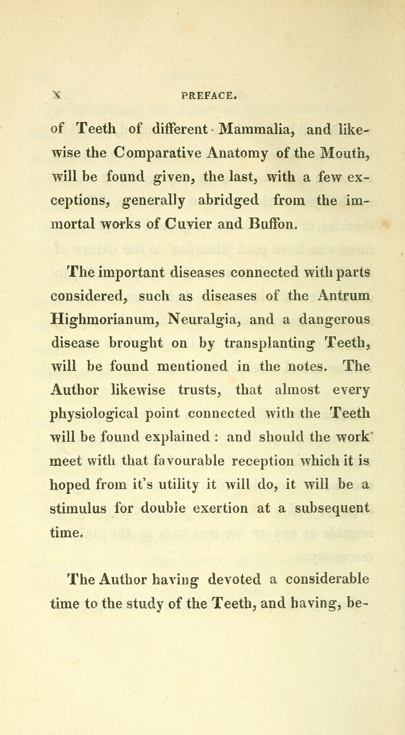 of Teeth of diiferent Mammalia, and like- wise the Comparative Anatomy of the Mouth, will be found given, the last, with a few ex- ceptions, generally abridged from the im- mortal works of Cuvier and Buffon. The important diseases connected with parts considered, such as diseases of the Antrum Highmorianum, Neuralgia, and a dangerous disease brought on by transplanting Teeth, will be found mentioned in the notes. The Author likewise trusts, that almost every physiological point connected with the Teeth will be found explained : and should the work* meet with that favourable reception which it is hoped from it's utility it will do, it will be a stimulus for double exertion at a subsequent time. The Author having devoted a considerable time to the study of the Teeth, and having, be-