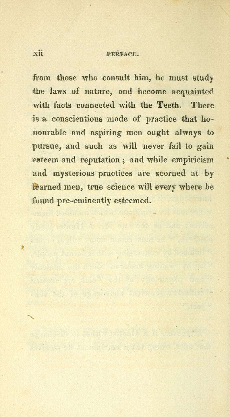 Xll PERFACE. from those who consult him, he must study the laws of nature, and become acquainted with facts connected with the Teeth. There is a conscientious mode of practice that ho- nourable and aspiring men ought always to pursue, and such as will never fail to gain esteem and reputation ; and while empiricism and mysterious practices are scorned at by Earned men^ true science will every where be found pre-eminently esteemed.