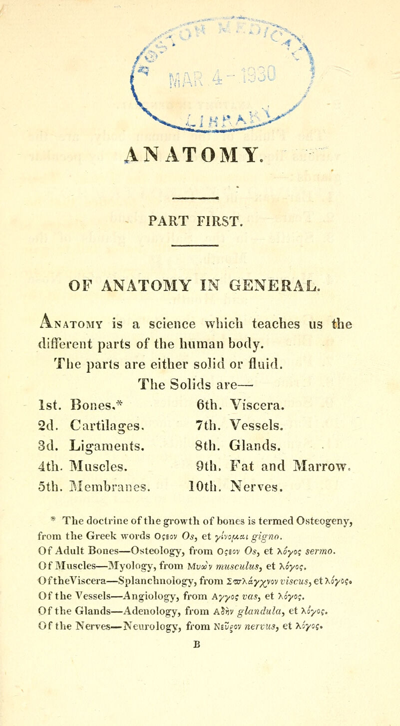 ANATOMY. PART FIRST. OF ANATOMY IN GENERAL. Anatomy is a science which teaches us the different parts of the human body. The parts are either solid or fluid. The Solids are— 1st. Bones,^ 2d. Cartilages, 3d. Ligaments. 4th. Muscles. 5th. Membranes. 6th. Viscera. 7th. Vessels. 8th. Glands. 9th. Fat and Marrow. 10th. Nerves. * The doctrine of the growth of bones is termed Osteogeny, from the Greek words Ogsov Os, et yivofjt.ai gigno. Of Adult Bones—Osteology, from Ogsov Os, et Xoyoi; sermo. Of Muscles—Myology, from Mvoov musculus, et hoyog. Of theViscera—Splanchnology, from Im-Xay^vov viscus, et hoyog* Of the Vessels—Angiology, from Ayyog vas, et hoyog. Of the Glands^—Adenology, from A^hv glandula, et \oyog. Of the Nerves—Neurology, from Nsl/^ov nervus, et Koyog, B