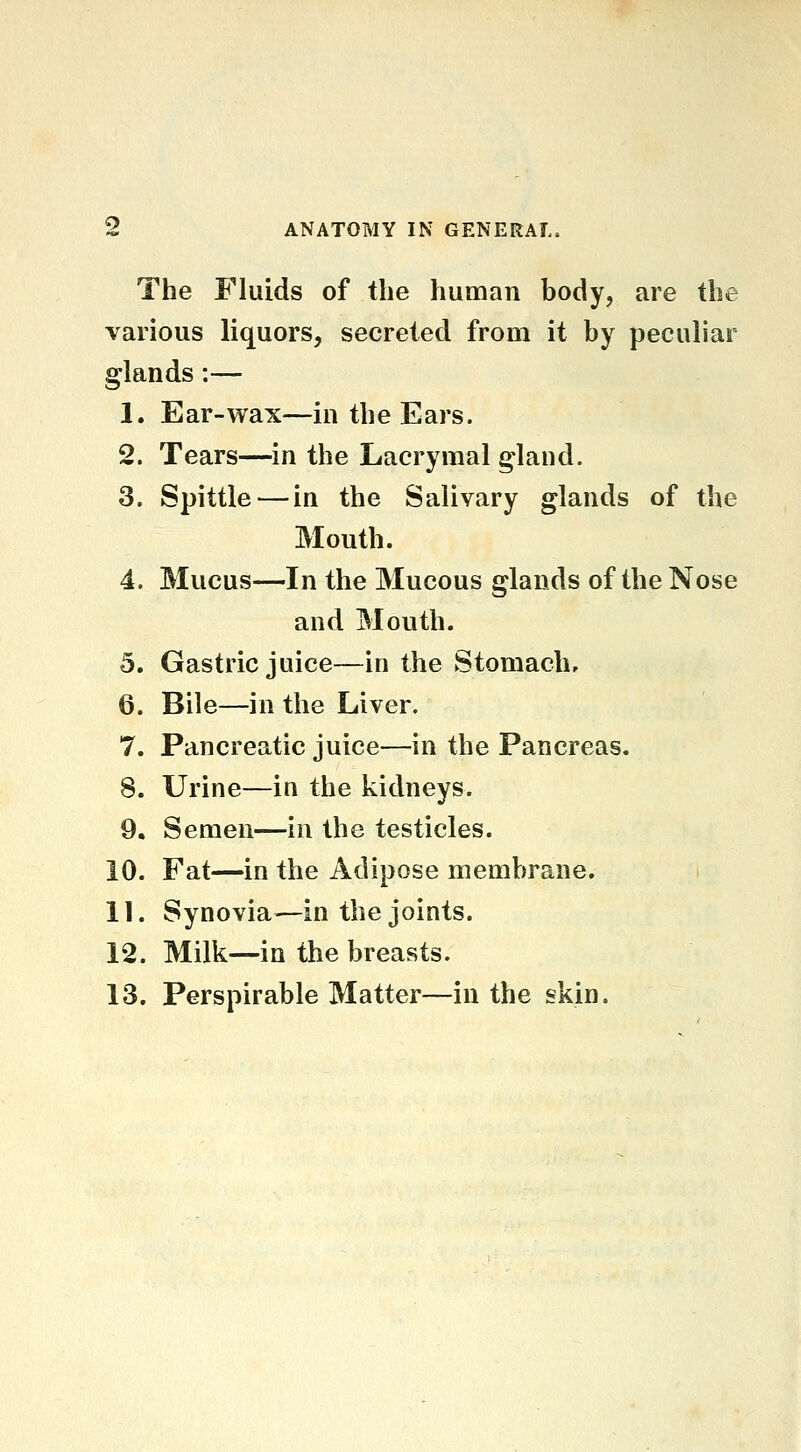 The Fluids of the human body, are the various liquors, secreted from it by peculiar glands:— 1. Ear-wax—in the Ears. 2. Tears—in the Lacrymal gland. 3. Spittle — in the Salivary glands of the Mouth. 4. Mucus—In the Mucous glands of the Nose and Mouth. 5. Gastric juice—in the Stomach, 6. Bile—in the Liver. 7. Pancreatic juice—in the Pancreas. 8. Urine—in the kidneys. 9. Semen—in the testicles. 10. Fat—in the Adipose membrane. 11. Synovia—in the joints. 12. Milk—in the breasts. 13. Perspirable Matter—in the skin.