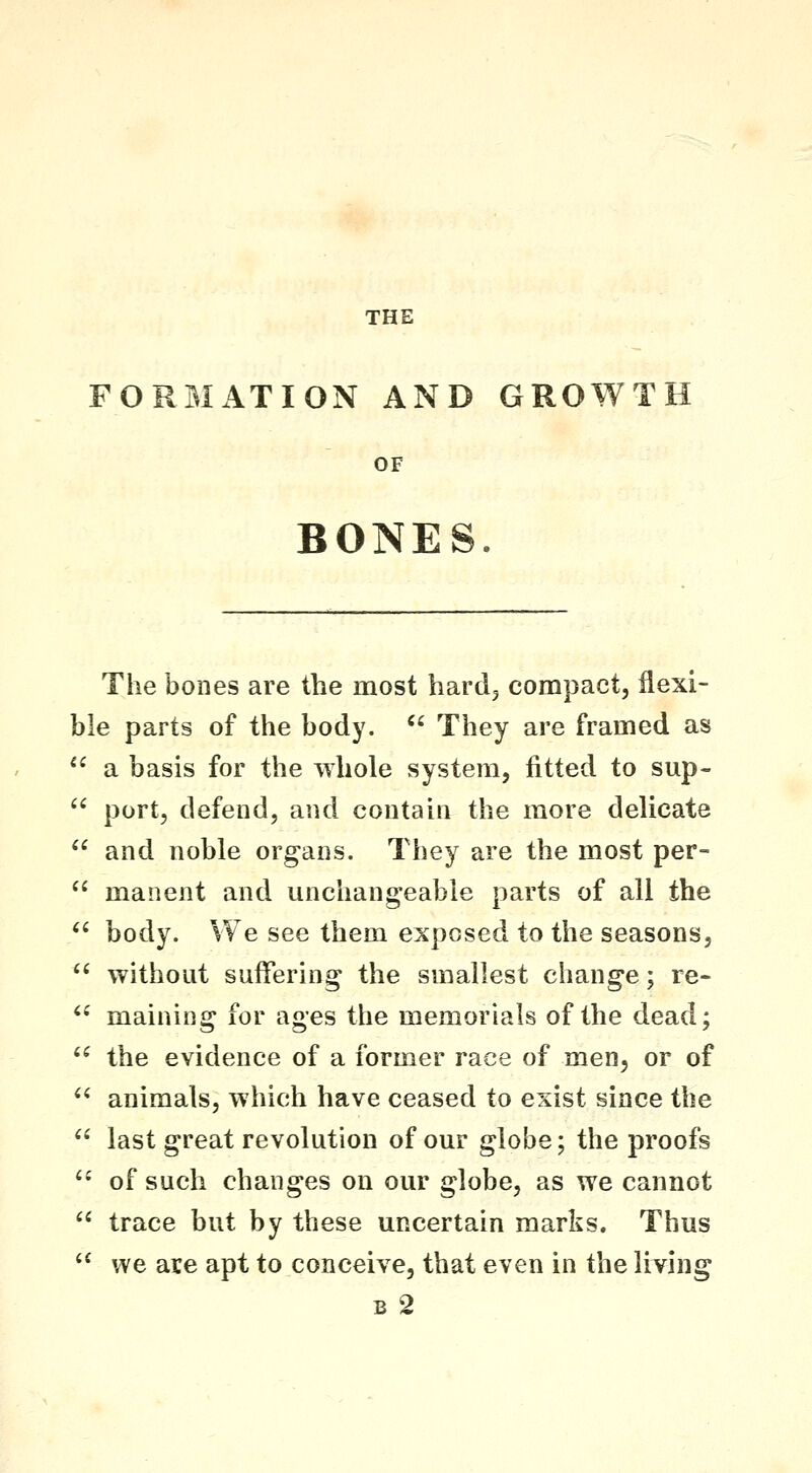 THE FORMATION AND GROWTH OF BONES. The bones are the most hardj compact, flexi- ble parts of the body.  They are framed as  a basis for the whole system, fitted to sup-  port, defend, and contain the more delicate  and noble organs. They are the most per-  manent and unchangeable parts of all the '^ body. We see them exposed to the seasons,  without suffering the smallest change; re-  maining for ages the memorials of the dead; *^ the evidence of a former race of men, or of ^^ animals, which have ceased to exist since the  last great revolution of our globe; the proofs  of such changes on our globe, as we cannot  trace but by these uncertain marks. Thus  we are apt to conceive, that even in the living