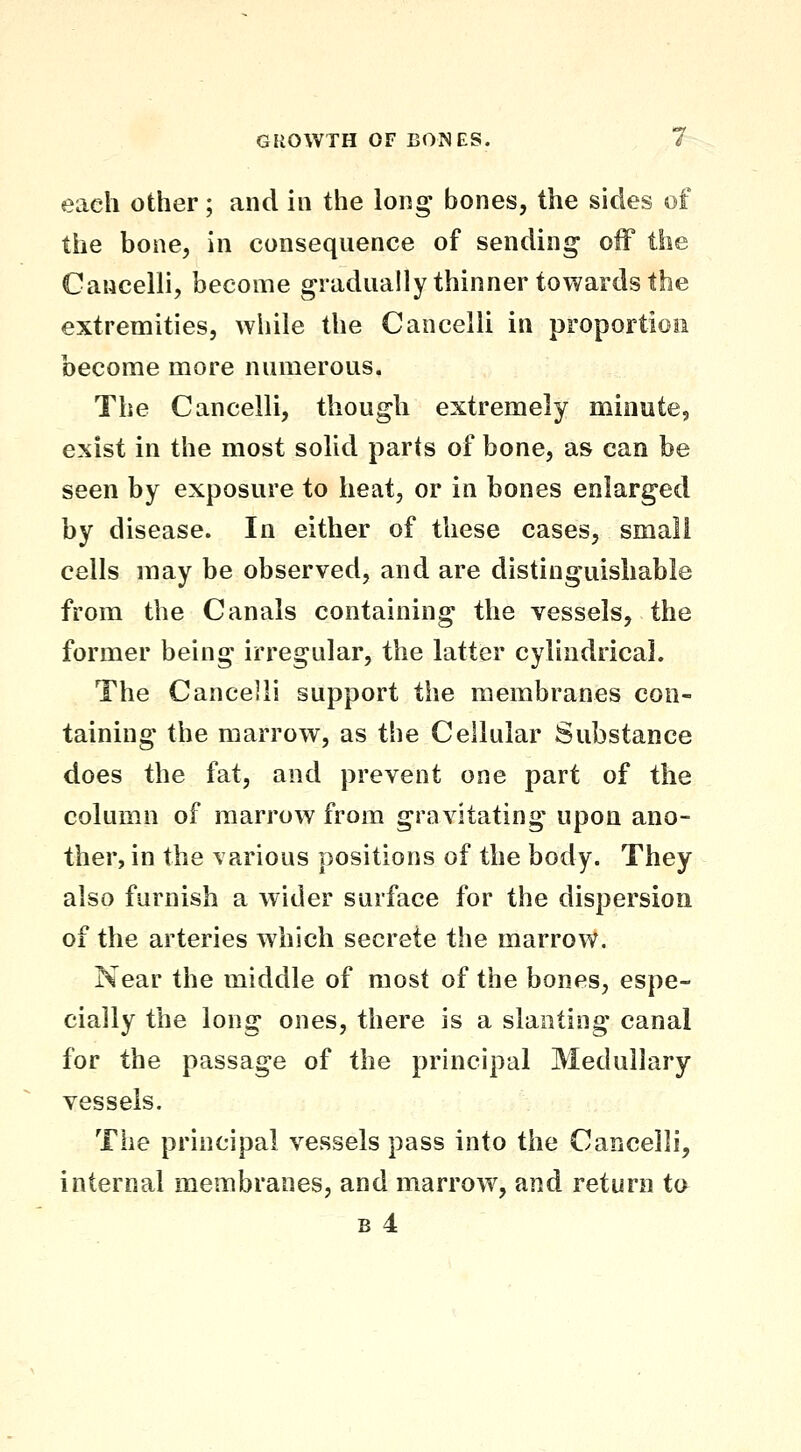 each other; and in the long bones, the sides of the bone, in consequence of sending off the Cancelli, become gradually thinner towards the extremities, while the Cancelli in proportioii become more numerous. The Cancelli, though extremely minute, exist in the most solid parts of bone, as can be seen by exposure to heat, or in bones enlarged by disease. In either of these cases, small cells may be observed, and are distinguishable from the Canals containing the vessels, the former being irregular, the latter cylindrical. The Cancelli support the membranes con- taining the marrow, as the Cellular Substance does the fat, and prevent one part of the column of marrow from gravitating upon ano- ther, in the various positions of the body. They also furnish a wider surface for the dispersion of the arteries which secrete the marrow. Near the middle of most of the bones, espe- cially the long ones, there is a slanting canal for the passage of the principal Medullary vessels. The principal vessels pass into the Cancelli, internal membranes, and marrow, and return to