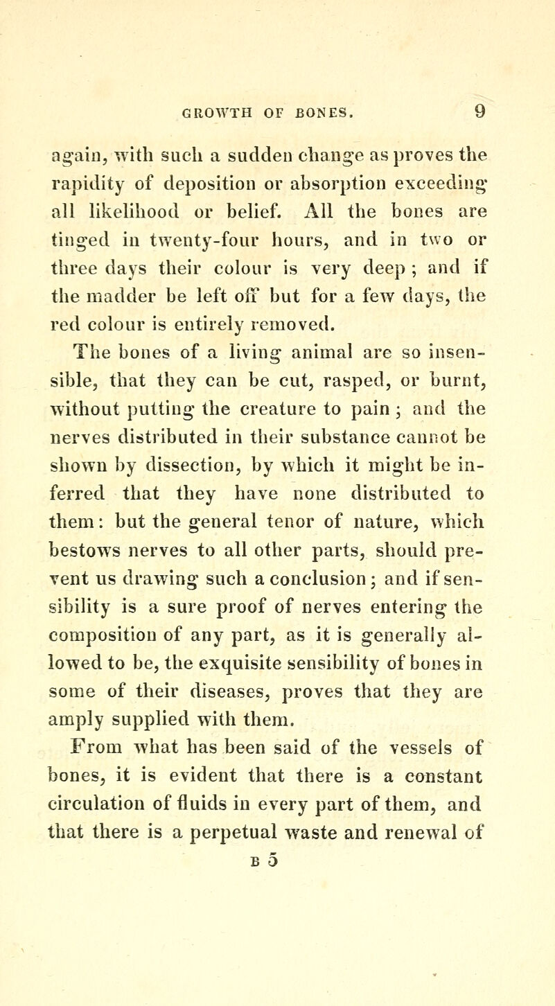 again, with such a sadden change as proves the rapidity of deposition or absorption exceeding- all likelihood or belief. All the bones are tinged in twenty-four hours, and in two or three days their colour is very deep ; and if the madder be left ofF but for a few days, the red colour is entirely removed. The bones of a living animal are so insen- sible, that they can be cut, rasped, or burnt, without putting the creature to pain ; and the nerves distributed in their substance cannot be shown by dissection, by which it might be in- ferred that they have none distributed to them: but the general tenor of nature, which bestows nerves to all other parts, should pre- vent us drawing such a conclusion; and if sen- sibility is a sure proof of nerves entering the composition of any part, as it is generally al- lowed to be, the exquisite sensibility of bones in some of their diseases, proves that they are amply supplied with them. From what has been said of the vessels of bones, it is evident that there is a constant circulation of fluids in every part of them, and that there is a perpetual waste and renewal of