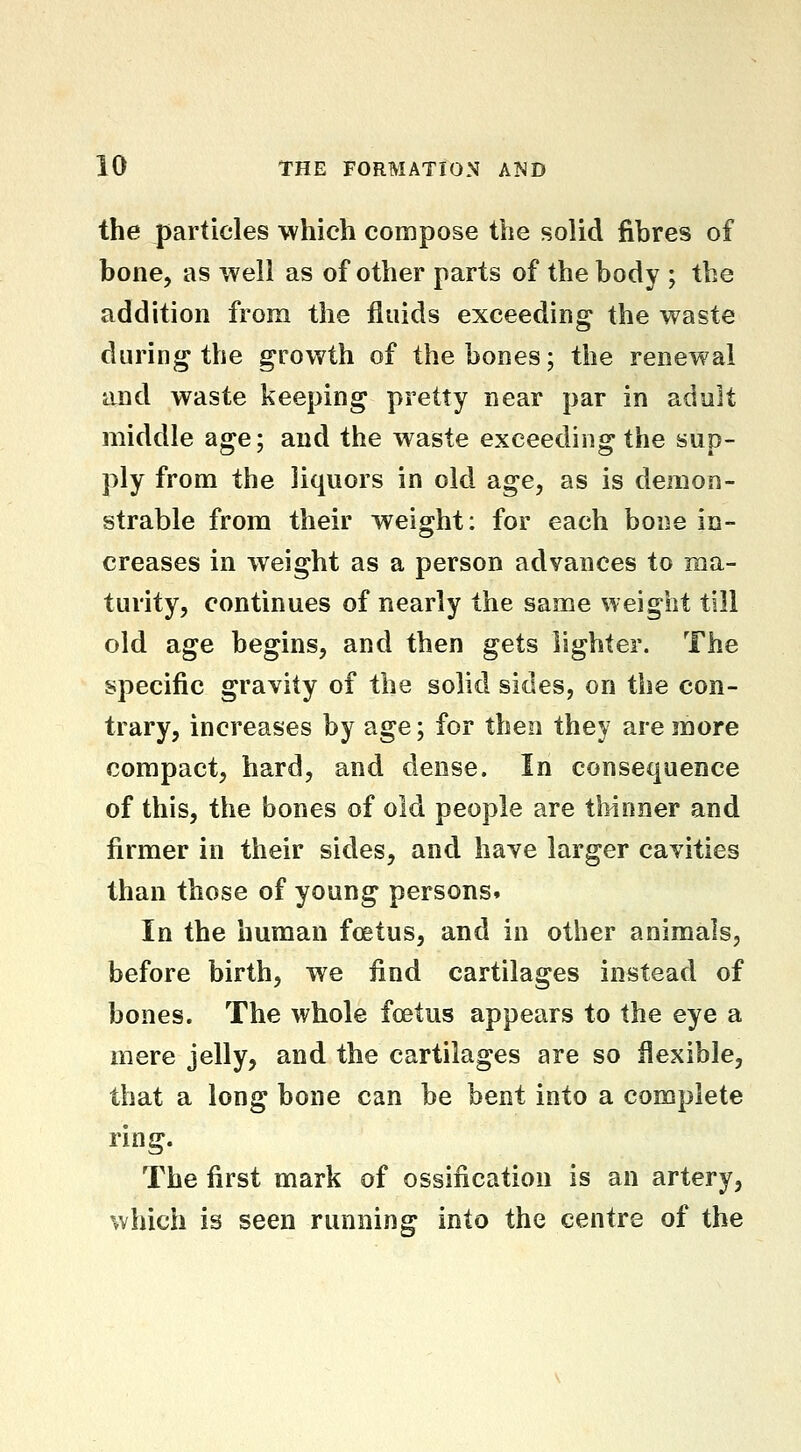 the particles which compose the solid fibres of bone, as well as of other parts of the body ; the addition from the fluids exceeding the waste during the growth of the bones; the renewal and waste keeping pretty near par in adult middle age; and the waste exceeding the sup- ply from the liquors in old age, as is demon- strable from their weight: for each bone in- creases in weight as a person advances to ma- turity, continues of nearly the same weight till old age begins, and then gets lighter. The specific gravity of the solid sides, on the con- trary, increases by age; for then they are more compact, hard, and dense. In consequence of this, the bones of old people are thinner and firmer in their sides, and have larger cavities than those of young persons. In the human foetus, and in other animals, before birth, we find cartilages instead of bones. The whole foetus appears to the eye a mere jelly, and the cartilages are so flexible, that a long bone can be bent into a complete ring. The first mark of ossification is an artery, which is seen running into the centre of the