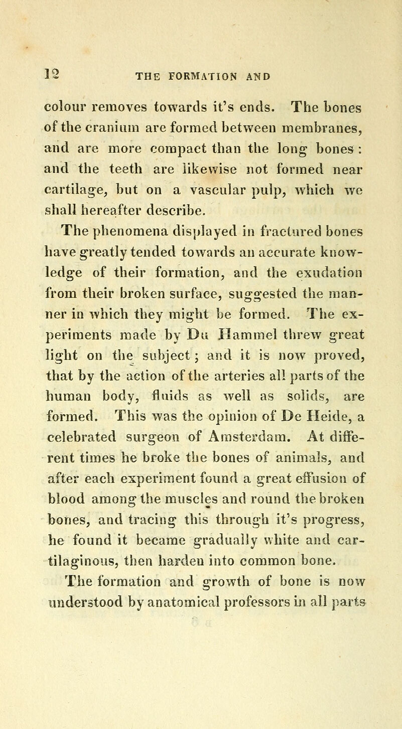 colour removes towards it's ends. The bones of the cranium are formed between membranes, and are more compact than the long bones : and the teeth are likewise not formed near cartilage, but on a vascular pulp, w^hich we shall hereafter describe. The phenomena displayed in fractured bones have greatly tended towards an accurate know- ledge of their formation, and the exudation from their broken surface, suggested the man- ner in which they might be formed. The ex- periments made by Du Hammel threw great light on the subject; and it is now proved, that by the action of the arteries all parts of the human body, fluids as well as solids, are formed. This was the opinion of De Heide, a celebrated surgeon of Amsterdam. At diffe- rent times he broke the bones of animals, and after each experiment found a great effusion of blood among the muscles and round the broken bones, and tracing this through it's progress, he found it became gradually white and car- tilaginous, then harden into common bone. The formation and growth of bone is now understood by anatomical professors in all part&