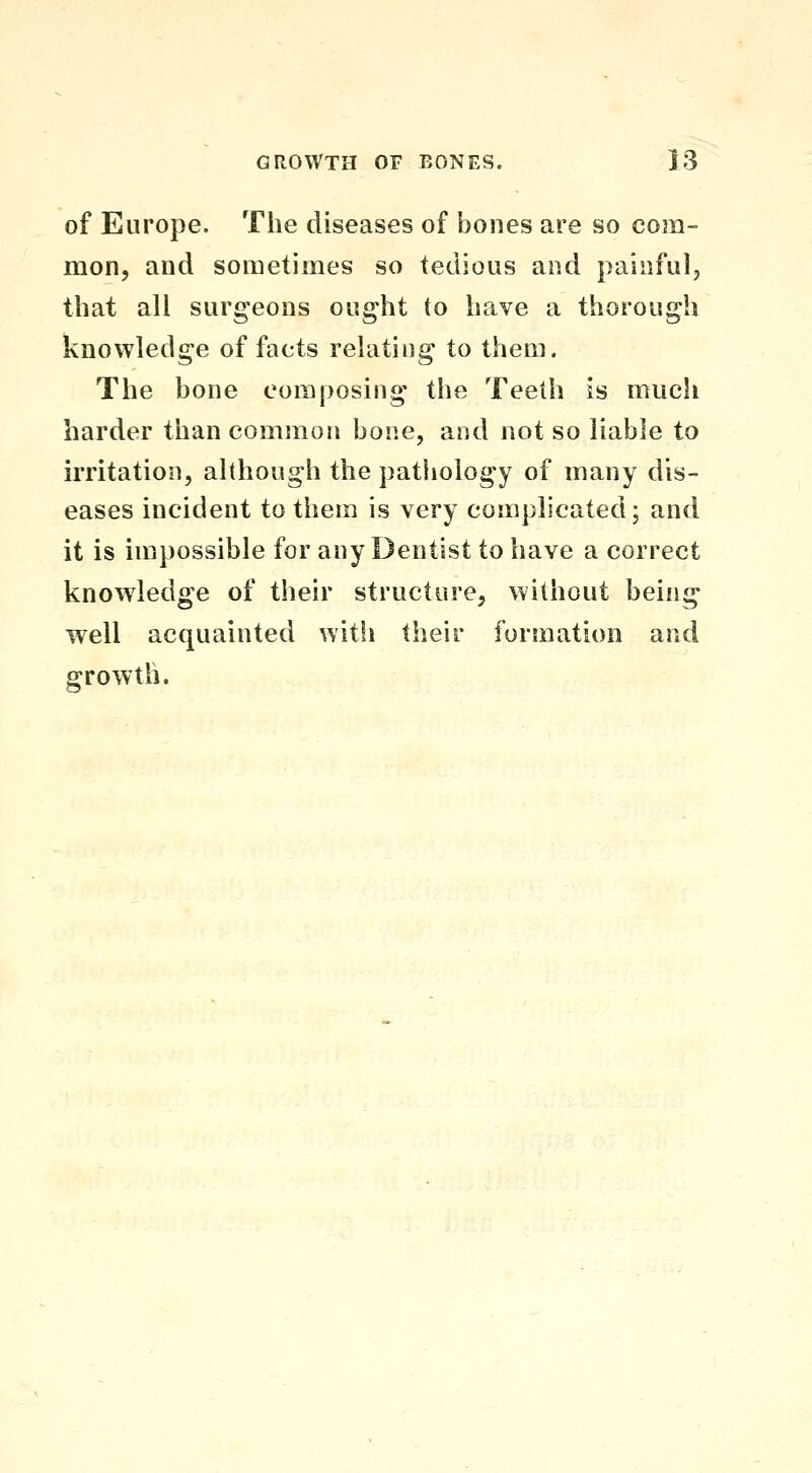 of Europe. The diseases of bones are so com- mon, and sometimes so tedious and painful, that all surgeons ought to have a thorough knowledge of facts relating to them. The bone composing the Teeth is much harder than common bone, and not so liable to irritation, although the pathology of many dis- eases incident to them is very complicated; and it is impossible for any Dentist to have a correct knowledge of their structure, without being well acquainted witli their formation and growth.