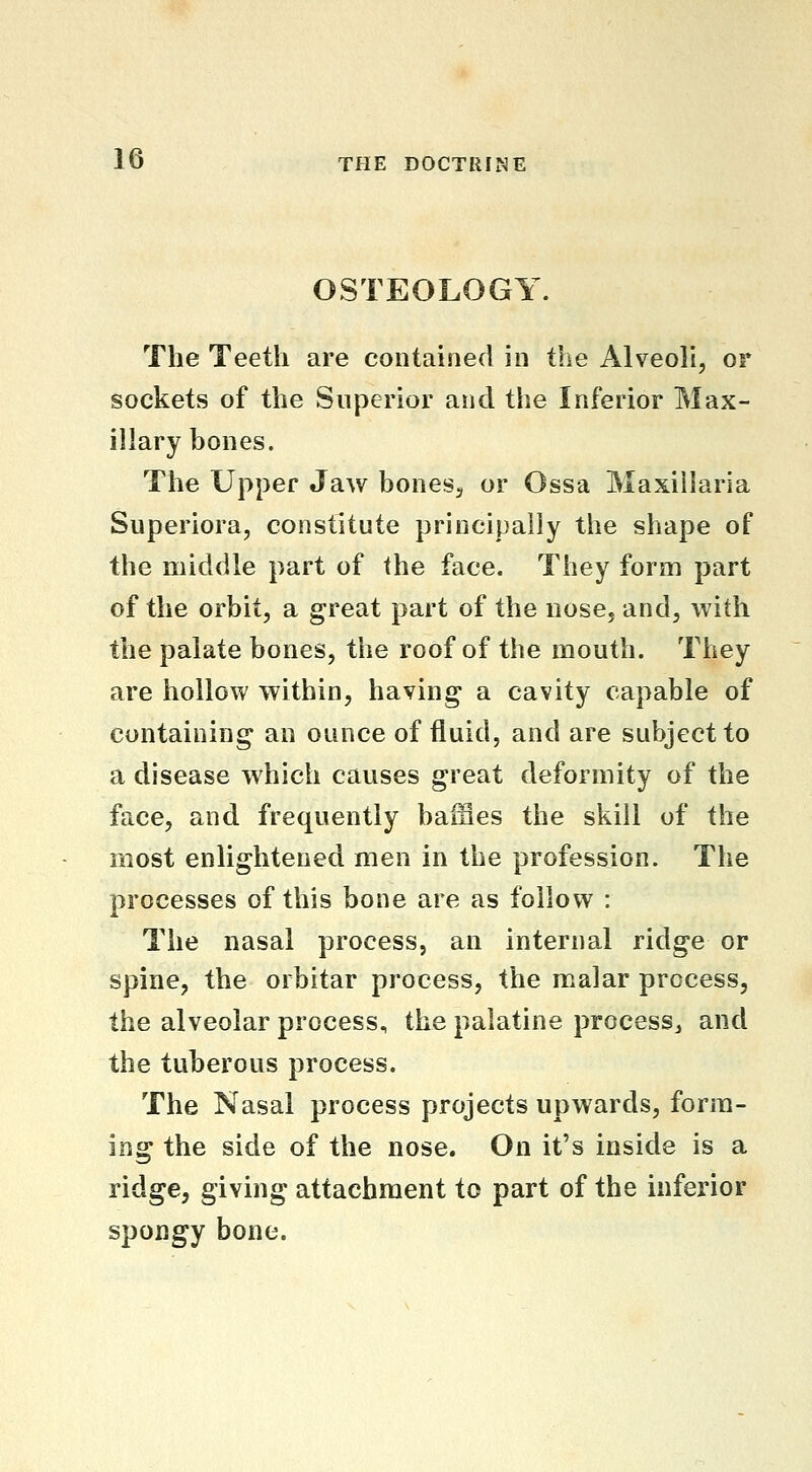 OSTEOLOGY. The Teeth are contained in the Alveoh, or sockets of the Superior and the Inferior Max- illary bones. The Upper Jaw bones, or Ossa Maxillaria Superiora, constitute principally the shape of the middle part of the face. They form part of the orbit, a great part of the nose, and, with the palate bones, the roof of the mouth. They are hollow within, having a cavity capable of containing an ounce of fluid, and are subject to a disease which causes great deformity of the face, and frequently baffles the skill of the most enlightened men in the profession. The processes of this bone are as follow : The nasal process, an internal ridge or spine, the orbitar process, the malar process, the alveolar process, the palatine process, and the tuberous process. The Nasal process projects upwards, form- ing the side of the nose. On it's inside is a ridge, giving attachment to part of the inferior spongy bone.