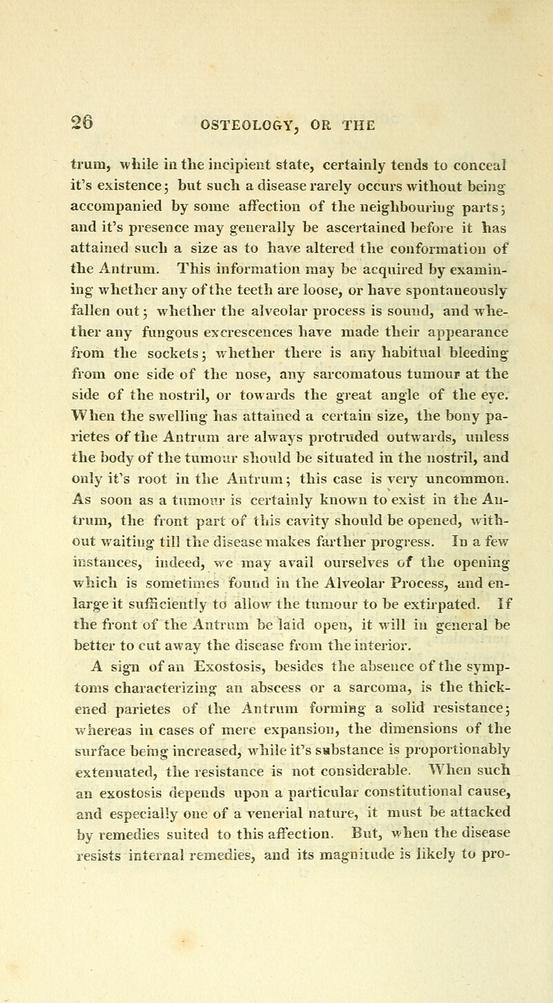 trum, while in the incipient state, certainly tends to conceal it's existence 5 but such a disease rarely occurs without being accompanied by some affection of the neighbouring parts5 and it's presence may generally be ascertained before it has attained such a size as to have altered the conformation of the Antrum. This information may be acquired by examin- ing whether any of the teeth are loose, or hare spontaneously fallen out -, whether the alveolar process is sound, and whe- ther any fungous excrescences have made their appearance from the sockets; whether there is any habitual bleeding from one side of the nose, any sarcomatous tumour at the side of the nostril, or towards the great angle of the eye. When the swelling has attained a certain size, the bony pa- rietes of the Antrum are always protruded outwards, unless the body of the tumour should be situated in the nostril, and only it's root in the Antrum; this case is very uncommon. As soon as a tumori- is certainly known to exist in the An- trum, the front part of this cavity should be opened, with- out waiting till the disease makes farther progress. In a few instances, indeed, we may avail ourselves of the opening which is sometimes found in the Alveolar Process, and en- large it sufficiently to allow the tumour to be extirpated. If the front of the Antrum be laid open, it will in general be better to cut away the disease from the interior. A sign of an Exostosis, besides the absence of the symp- toms characterizing an abscess or a sarcoma, is the thick- ened parietes of the Antrum forming a solid resistance; whereas in cases of mere expansion, the dimensions of the siirface being increased, while it's substance is proportionably extenuated, the resistance is not considerable. When such an exostosis depends upon a particular constitutional cause, and especially one of a venerial nature, it must be attacked by remedies suited to this affection. But, when the disease resists internal remedies, and its magnitude is likely to pro-