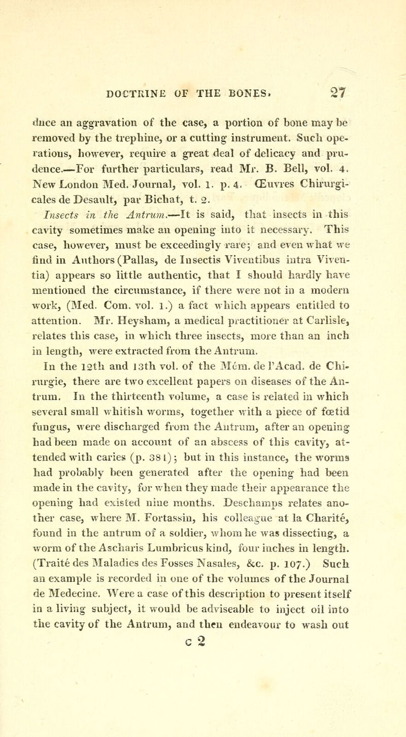 diice an aggravation of the case, a portion of bone may be removed by the tiephine, or a cutting instrument. Such ope- rations, however, require a great deal of delicacy and pru- dence.—For further particulars, read Mr. B. Bell, vol. 4. New London Med, Journal, vol. l. p. 4. CEuvres Chirurgi- cales de Desault, par Bichat, t. 2. Insects in the Antrum.—It is said, that insects in this cavity sometimes make an opening into it necessary. This case, however, must be exceedingly rare 5 and even what we find in Authors (Pallas, de Insectis Viventibus intra Viven- tia) appears so little authentic, that I should hardly have mentioned the circumstance, if there were not in a modern work, (Med. Com. vol. 1.) a fact which appears entitled to attention. Mr. Heysham, a medical practitioner at Carlisle, relates this case, in which three insects, more than an inch in length, were extracted from the Antrum. In the 12th and 13th vol. of the Mem. de PAcad. de Chi- rurgie, there are two excellent papers on diseases of the An- trum. In the thirteenth volume, a case is related in which several small vrhitish worms, together m ith a piece of fcetid fungus, were discharged from the Antrum, after an opening had been made on account of an abscess of this cavity, at- tended with caries (p. 381); but in this instance, the worms had probably been generated after the opening had been made in the cavity, for when they made their appearance the opening had existed nine months. Deschamps relates ano- ther case, where M. Fortassin, his colleague at la Charite, found in the antrum of a soldier, whom he was dissecting, a worm of the Ascharis Lumbricus kind, four inches in length. (Traite des Maladies des Fosses Nasales, &c. p. 107.) Such an example is recorded in one of the volumes of the Journal de Medecine. Were a case of this description to present itself in a living subject, it would be adviseable to inject oil into the cavity of the Antrum, and then endeavour to wash out