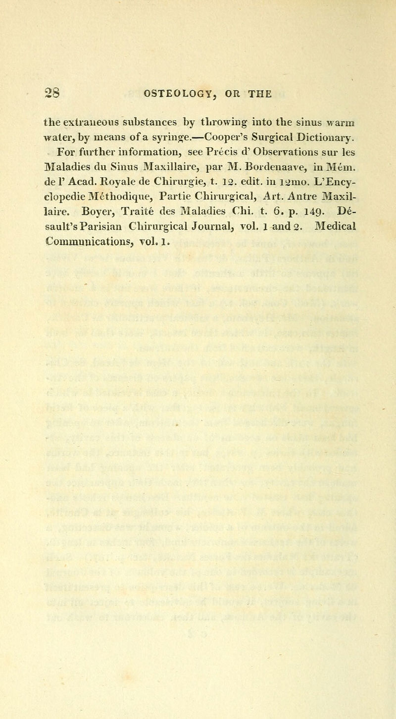 the extraneous substances by throwing into the sinus warm water, by means of a syringe.—Cooper's Surgical Dictionary. For further information, see Precis d' Observations sur les Maladies du Sinus Maxillaire, par M. Bordenaave, in Mem. de r Acad. Royale de Chirurgie, t. 12. edit, in ii>mo. L'Ency- clopedie M^thodique, Partie Chirurgical, Art. Autre Maxil- laire. Boyer, Traite des Maladies Chi. t. 6. p. 149. De- sault's Parisian Chirurgical Journal, vol. l and 2. Medical Communications, vol.1.