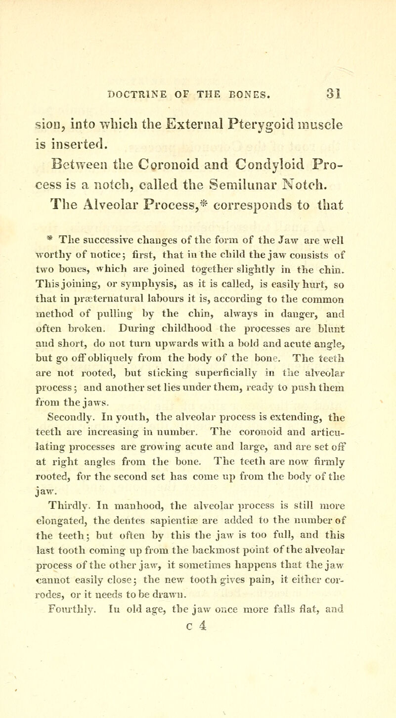 sioii, into wliich the External Pterygoid muscle is inserted. Between the Coronoid and Condyloid Pro- cess is a notch, called the Semilunar Notch. The Alveolar Process,* corresponds to that * The successive changes of the form of the Jaw are well worthy of notice 5 first, that in the child the jaw consists of two bones, which are joined together slightly in the chin. This joining, or symphysis, as it is called, is easily hurt, so that in praeternatural labours it is, according to the common method of pulling by the chin, always in danger, and often bi'oken. During childhood the processes are blunt and short, do not turn upwards with a bold and acute angle, but go off obliquely from the body of the bone. The teeth are not rooted, but slicking superficially in tiie alveolar process; and another set lies under them, ready to push them from the jaws. Secondly. In youth, the alveolar process is extending, the teeth are increasing in number. The coronoid and articu- lating processes are growing acute and large, and are set off at right angles from the bone. The teeth are now firmly rooted, for the second set has come up from the body of the jaw. Thirdly. In manhood, the alveolar process is still more elongated, the denies sapientise are added to the number of the teeth; but often by this the jaAv is too full, and this last tooth coming vip from the backmost point of the alveolar process of the other jaw, it sometimes happens that the jav/ cannot easily close; the new tooth gives pain, it either cor- rodes, or it needs to be drawn. Fom-thly. In old age, the jaw once more falls flat, and