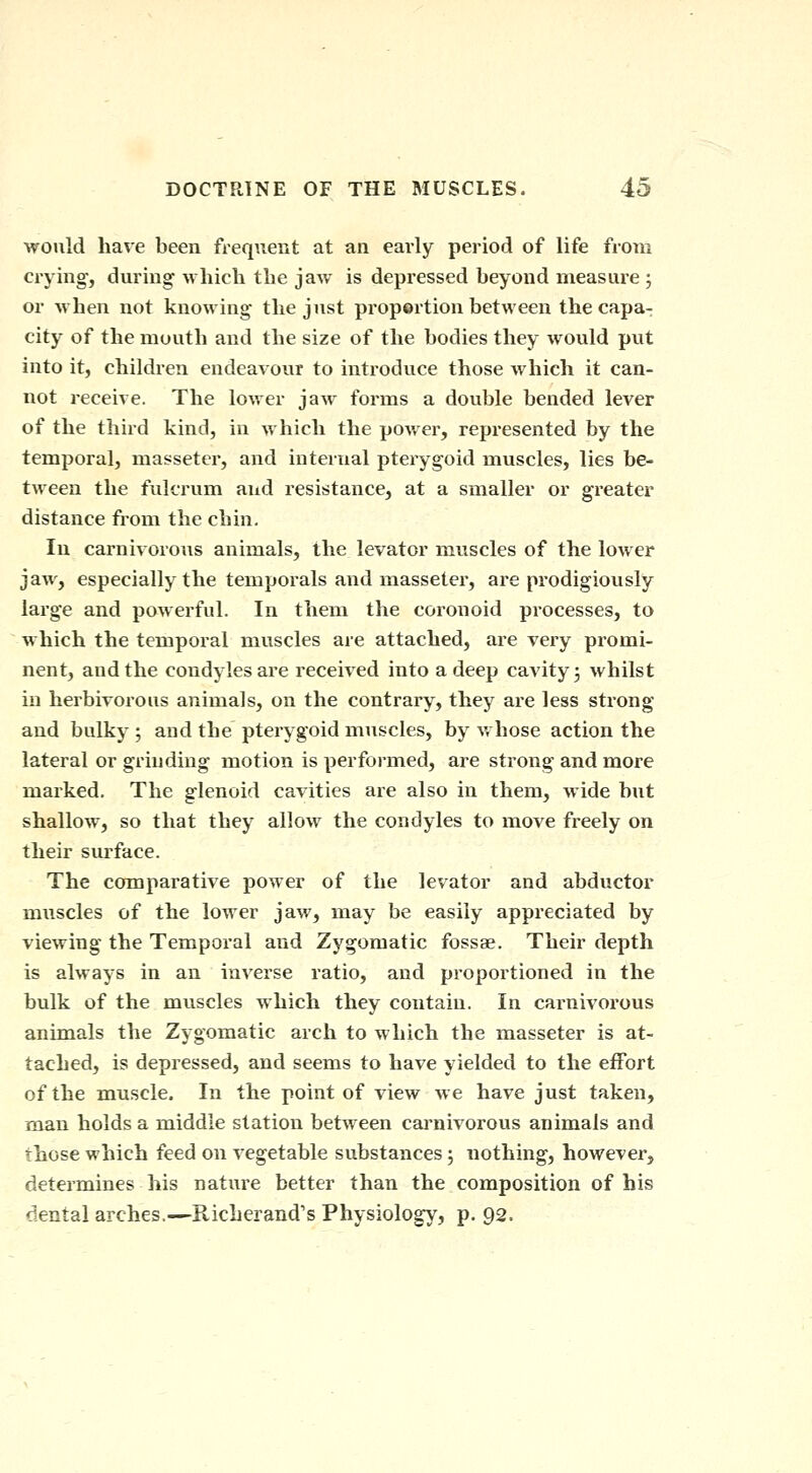 ■would have been frequent at an early period of life from crying, during Mliich the jaw is depressed beyond measure ; or -when not knowing the just proportion between the capa- city of the mouth and the size of the bodies they would put into it, children endeavour to introduce those which it can- not receive. The lower jaw forms a double bended lever of the third kind, in which the power, represented by the temporal, masseter, and internal pterygoid muscles, lies be- tween the fulcrum and resistance, at a smaller or greater distance from the chin. In carnivorous animals, the levator muscles of the lower jaw, especially the temporals and masseter, are prodigiously large and powerful. In them the coronoid processes, to which the temporal muscles are attached, are very promi- nent, and the condyles are received into a deep cavity 5 whilst in herbivorous animals, on the contrary, they are less strong and bulky ; and the pterygoid muscles, by whose action the lateral or grinding motion is performed, are strong and more marked. The glenoid cavities are also in them, wide but shallow, so that they allow the condyles to move freely on their surface. The comparative power of the levator and abductor muscles of the lower jaw, may be easily appreciated by viewing the Temporal and Zygomatic fossae. Their depth is always in an inverse ratio, and proportioned in the bulk of the muscles which they contain. In carnivorous animals the Zygomatic arch to which the masseter is at- tached, is depressed, and seems to have yielded to the effort of the muscle. In the point of view we have just taken, man holds a middle station between carnivorous animals and those which feed on vegetable substances j nothing, however, determines his nature better than the composition of his dental arches.—Richerand's Physiology, p. 92.