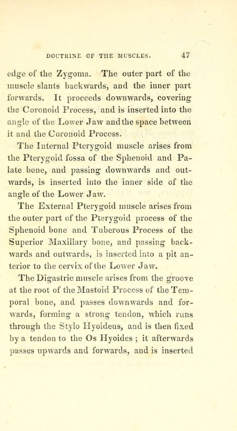 edge of the Zygoma. The outer part of the muscle slants backwards, and the inner part forwards. It proceeds downwards, covering the Coronoid Process, and is inserted into the angle of the Lower Jaw and the space between it and the Coronoid Process. The Internal Pterygoid muscle arises from the Pterygoid fossa of the Sphenoid and Pa- late bone, and passing downwards and out- wards, is inserted into the inner side of the angle of the Lower Jaw. The External Pterygoid muscle arises from the outer part of the Pterygoid process of the Sphenoid bone and Tuberous Process of the Superior Maxillary bone, and passing back- wards and outwards, is inserted into a pit an- terior to the cervix of the Lower Jaw. The Digastric muscle arises from the groove at the root of the Mastoid Process of the Tem- poral bone, and passes downwards and for- wards, forming a strong tendon, which runs through the Stylo Hyoideus, and is then fixed by a tendon to the Os Hyoides ; it afterwards passes upwards and forwards, and is inserted