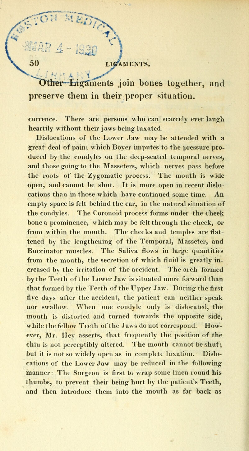 wf^nvt A U'^O 50 LI^MENTS. (>ttmr^tri^ments join bones together, and preserve them in their proper situation. currence. There are persons who can scarcely ever laugh heartily without their jaws being luxated. Dislocations of the Lower Jaw may be attended with a great deal of pain; which Boyer imputes to the pressure pro- duced by the condyles on the deep-seated temporal nerves, and those going to the Masseters, which nerves pass befwe the roots of the Zygomatic process. The mouth is wide open, and cannot be shut. It is more open in recent dislo- cations than in those which have continued some time. An empty space is felt behind the ear, in the natural situation of the condyles. The Coronoid process forms under the cheek bone a prominence, which may be felt through the cheek, or from within the mouth. The cheeks and temples are flat- tened by the lengthening of the Temporal, Masseter, and Buccinator muscles. The Saliva flows in large quantities from the mouth, the secretion of which fluid is greatly in- creased by the irritation of the accident. The arch formed by the Teeth of the Lower Jaw is situated more forward than that formed by the Teeth of the Upper Jaw. During the first five days after the accident, the patient can neither speak nor swallow. When one condyle only is dislocated, the mouth is distorted and turned towards the opposite side, while the fellow Teeth of the Jaws do not correspond. How- ever, Mr. Hey asserts, that frequently the position of the chin is not perceptibly altered. The mouth cannot be shut; but it is not so widely open as in complete luxation. Dislo- cations of the Lower Jaw may be reduced in the following manner: The Surgeon is first to wrap some linen round his thumbs, to prevent their being hurt by tlie patient's Teeth, and then introduce them into the mouth as far back as