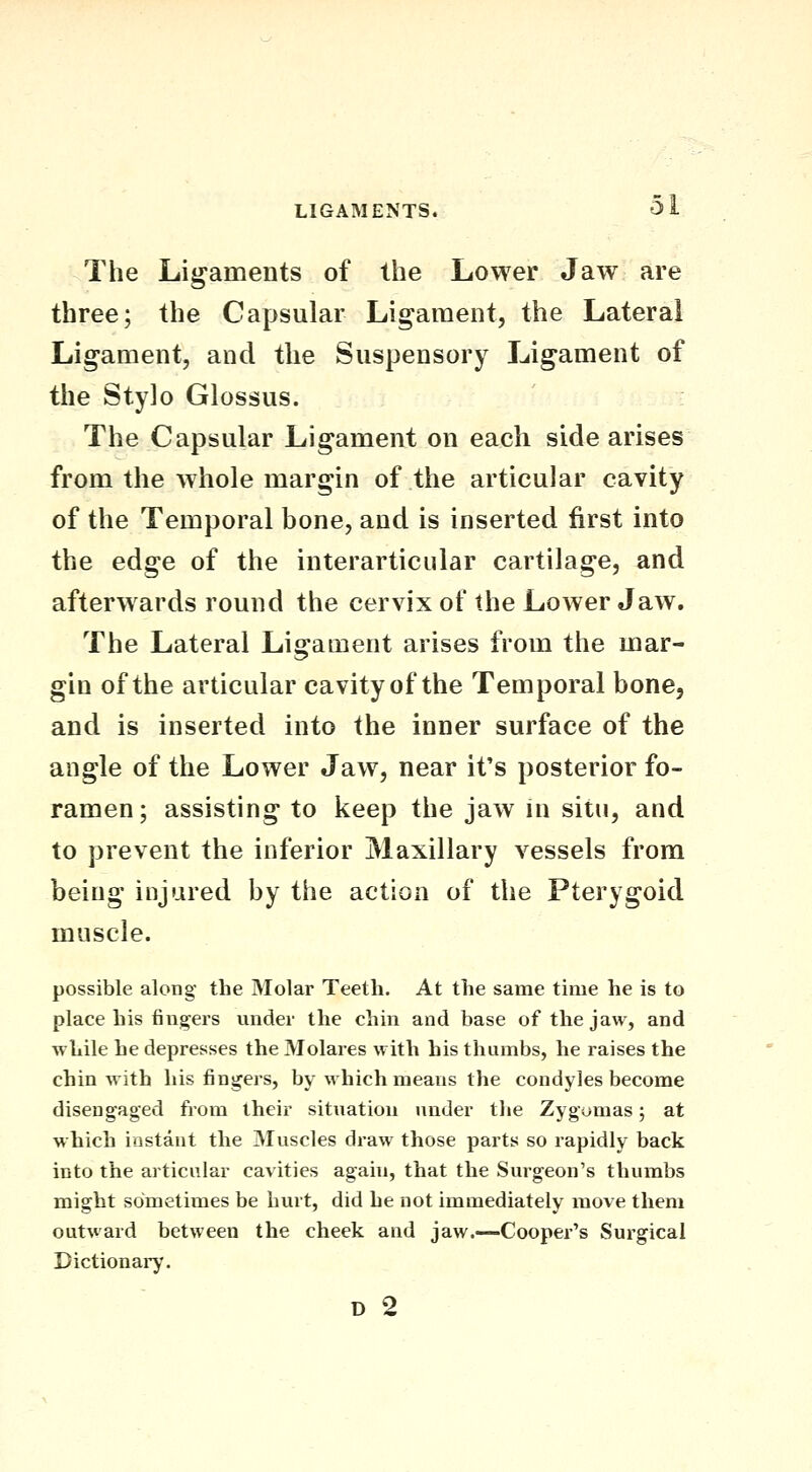 The Ligaments of the Lower Jaw are three; the Capsular Ligament, the Lateral Lig-ament, and the Suspensory Ligament of the Stylo Glossus. The Capsular Ligament on each side arises from the whole margin of the articular cavity of the Temporal bone, and is inserted first into the edge of the interarticular cartilage, and afterwards round the cervix of the Lower Jaw. The Lateral Ligament arises from the mar- gin of the articular cavity of the Temporal bone, and is inserted into the inner surface of the angle of the Lower Jaw, near it's posterior fo- ramen ; assisting to keep the jaw in situ, and to prevent the inferior Maxillary vessels from being injured by the action of the Pterygoid muscle. possible along the Molar Teeth. At the same time he is to place his fingers under the chin and base of the jaw, and while he depresses the Molares with his thumbs, he raises the chin with his fingers, by which means the condyles become disengaged from their situation under tlie Zygomas; at which instant the Muscles draw those parts so rapidly back into the articular cavities again, that the Surgeon's thumbs might sometimes be hurt, did he not immediately move them outward between the cheek and jaw.—Cooper's Surgical Dictionary.