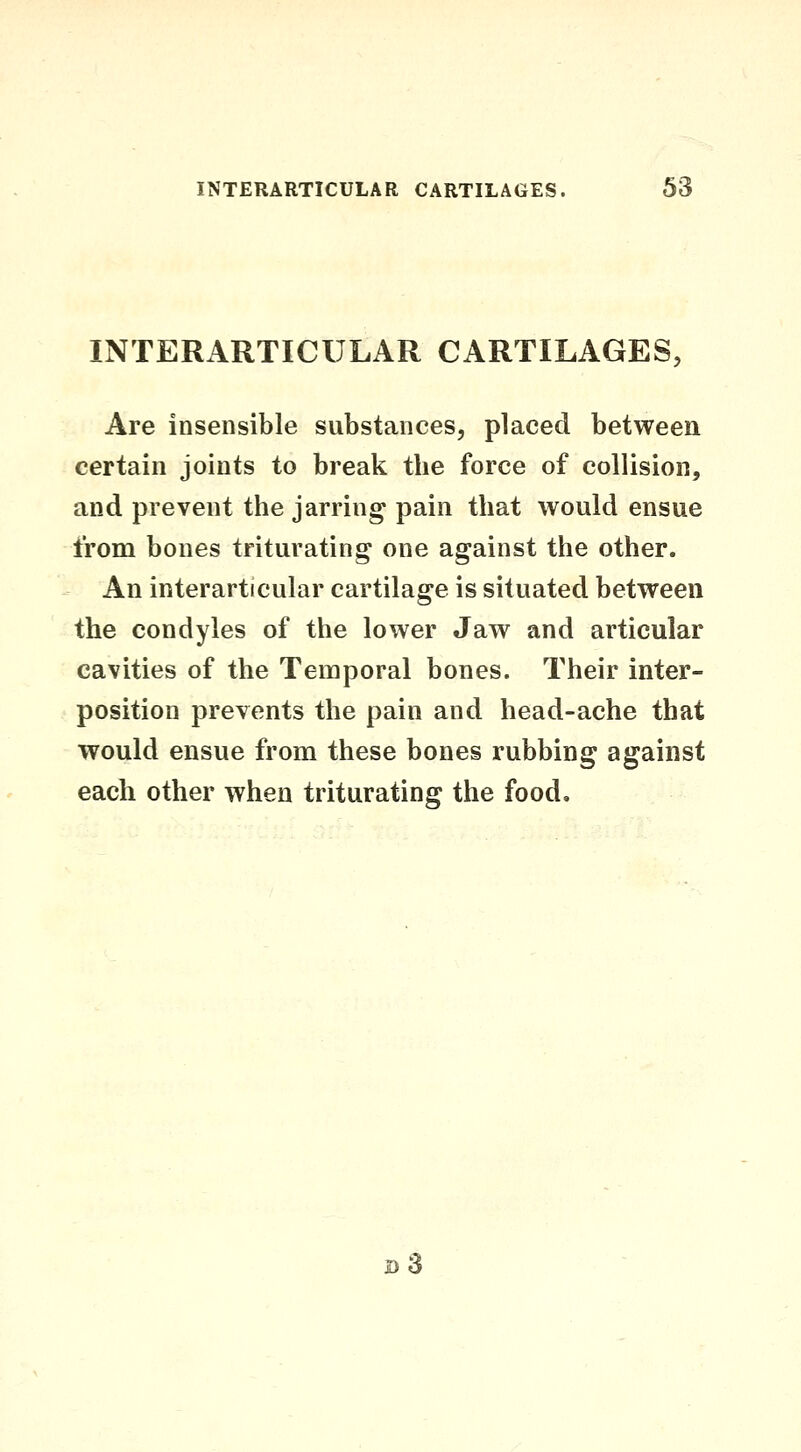 INTERARTICULAR CARTILAGES, Are insensible substances, placed between certain joints to break the force of collision, and prevent the jarring pain that would ensue from bones triturating one against the other. An interarticular cartilage is situated between the condyles of the lower Jaw and articular cavities of the Temporal bones. Their inter- position prevents the pain and head-ache that would ensue from these bones rubbing against each other when triturating the food. d3