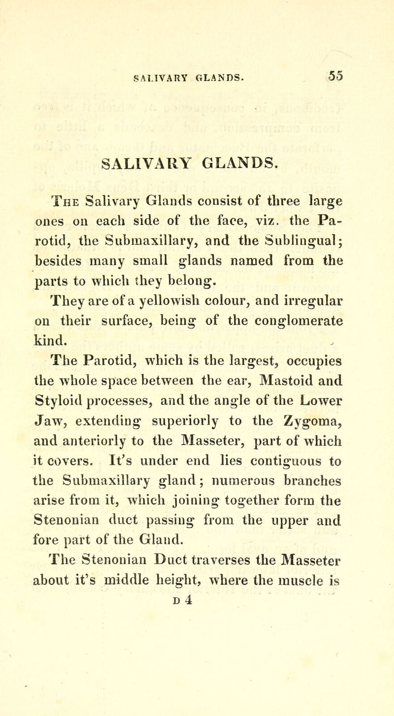 SALIVARY GLANDS. The Salivary Glands consist of three large ones on each side of the face, viz. the Pa- rotid, the Submaxillary, and the SubHngual; besides many small glands named from the parts to vyrhich they belong. They are of a yellowish colour, and irregular on their surface, being of the conglomerate kind. The Parotid, which is the largest, occupies the whole space between the ear. Mastoid and Styloid processes, and the angle of the Lower Jaw, extending superiorly to the Zygoma, and anteriorly to the Masseter, part of which it covers. It's under end lies contiguous to the Submaxillary gland; numerous branches arise from it, which joining together form the Stenonian duct passing from the upper and fore part of the Gland. The Stenonian Duct traverses the Masseter about it's middle height, where the muscle is d4