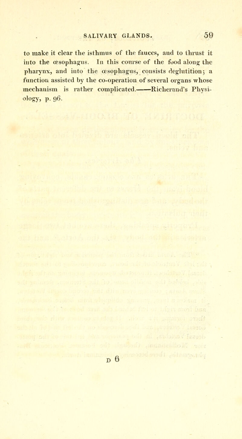 to make it clear the isthmus of the fauces, and to thrust it into the cesophag'us. In this course of the food along the pharynx, and into the cesophag^us, consists deglutition; a function assisted by the co-operation of several organs whose mechanism is rather complicated. Richerand's Physi- ology, p. 96.