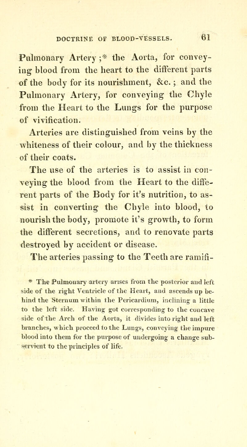 Pulmonary Artery ;* the Aorta, for convey- ing blood from the heart to the different parts of the body for its nourishment, &c.; and the Pulmonary Artery, for conveying the Chyle from the Heart to the Lungs for the purpose of vivification. Arteries are distinguished from veins by the whiteness of their colour, and by the thickness of their coats. The use of the arteries is to assist in con- veying the blood from the Heart to the diffe- rent parts of the Body for it's nutrition, to as- sist in converting the Chyle into blood, to nourish the body, promote it's growth, to form the different secretions, and to renovate parts destroyed by accident or disease. The arteries passing to the Teeth are ramifi- * The Pulmonary artery arises from the posterior and left side of the right Ventricle of the Heart, and ascends up be- hind the Sternum within the Pericardium, inclining a little to the left side. Having got corresponding to the concave side of the Arch of the Aorta, it divides into right and left branches, which proceed to the Lungs, conveying the impure blood into them for the purpose of undergoing a change sub- servknt to the principles of life.