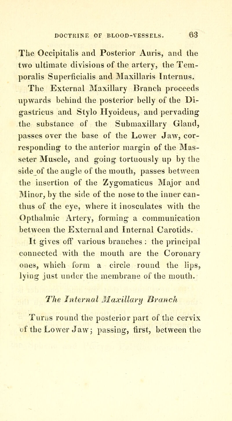 The Occipitalis and Posterior Auris, and the two ultimate divisions of the artery, the Tem- poralis Superficialis and Maxillaris Internus. The External Maxillary Branch proceeds upwards behind the posterior belly of the Di- gastricus and Stylo Hyoideus, and pervading the substance of the Submaxillary Gland, passes over the base of the Lower Jaw, cor- responding to the anterior margin of the Mas- seter Muscle, and going tortuously up by the side of the angle of the mouth, passes between the insertion of the Zygomaticus Major and Minor, by the side of the nose to the inner can- thus of the eye, where it inosculates with the Opthalmic Artery, forming a communication between the External and Internal Carotids, It gives off various branches : the principal connected with the mouth are the Coronary ones, which form a circle round the lips, lying just under the membrane of the mouth. The Internal 3IaxiUary Branch Turiis round the posterior part of the cervix of the Lower Jaw 3 passing, first, between the