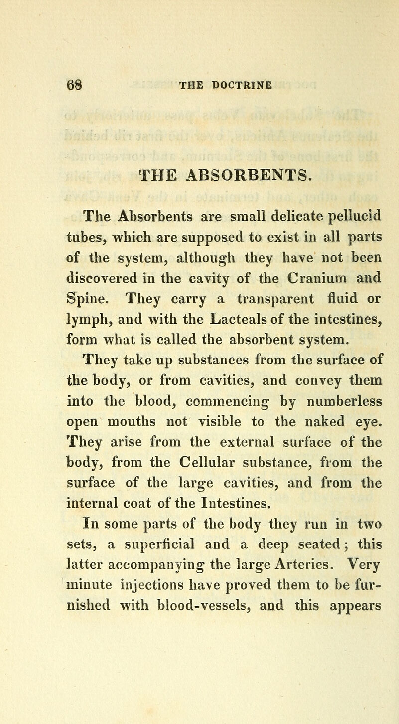 THE ABSORBENTS. The Absorbents are small delicate pellucid tubes, which are supposed to exist in all parts of the system, although they have not been discovered in the cavity of the Cranium and Supine. They carry a transparent fluid or lymph, and with the Lacteals of the intestines, form what is called the absorbent system. They take up substances from the surface of the body, or from cavities, and convey them into the blood, commencing by numberless open mouths not visible to the naked eye. They arise from the external surface of the body, from the Cellular substance, from the surface of the large cavities, and from the internal coat of the Intestines. In some parts of the body they run in two sets, a superficial and a deep seated; this latter accompanying the large Arteries. Very minute injections have proved them to be fur- nished with blood-vessels, and this appears