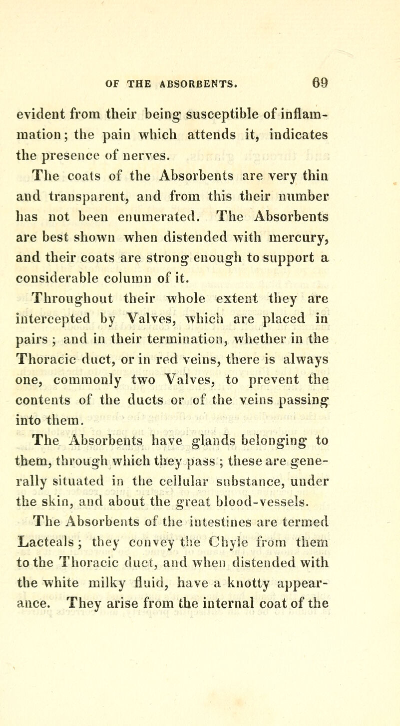 evident from their being susceptible of inflam- mation; the pain which attends it, indicates the presence of nerves. The coats of the Absorbents are very thin and transparent, and from this their number has not been enumerated. The Absorbents are best shown when distended with mercury, and their coats are strong enough to support a considerable column of it. Throughout their whole extent they are intercepted by Valves, which are placed in pairs ; and in their termination, whether in the Thoracic duct, or in red veins, there is always one, commonly two Valves, to prevent the contents of the ducts or of the veins passing into them. The Absorbents have glands belonging to them, through which they pass ; these are gene- rally situated in the cellular substance, under the skin, and about the great blood-vessels. The Absorbents of the intestines are termed Lacteals ; they convey the Chyle from them to the Thoracic duct, and when distended with the white milky fluid, have a knotty appear- ance. They arise from the internal coat of the