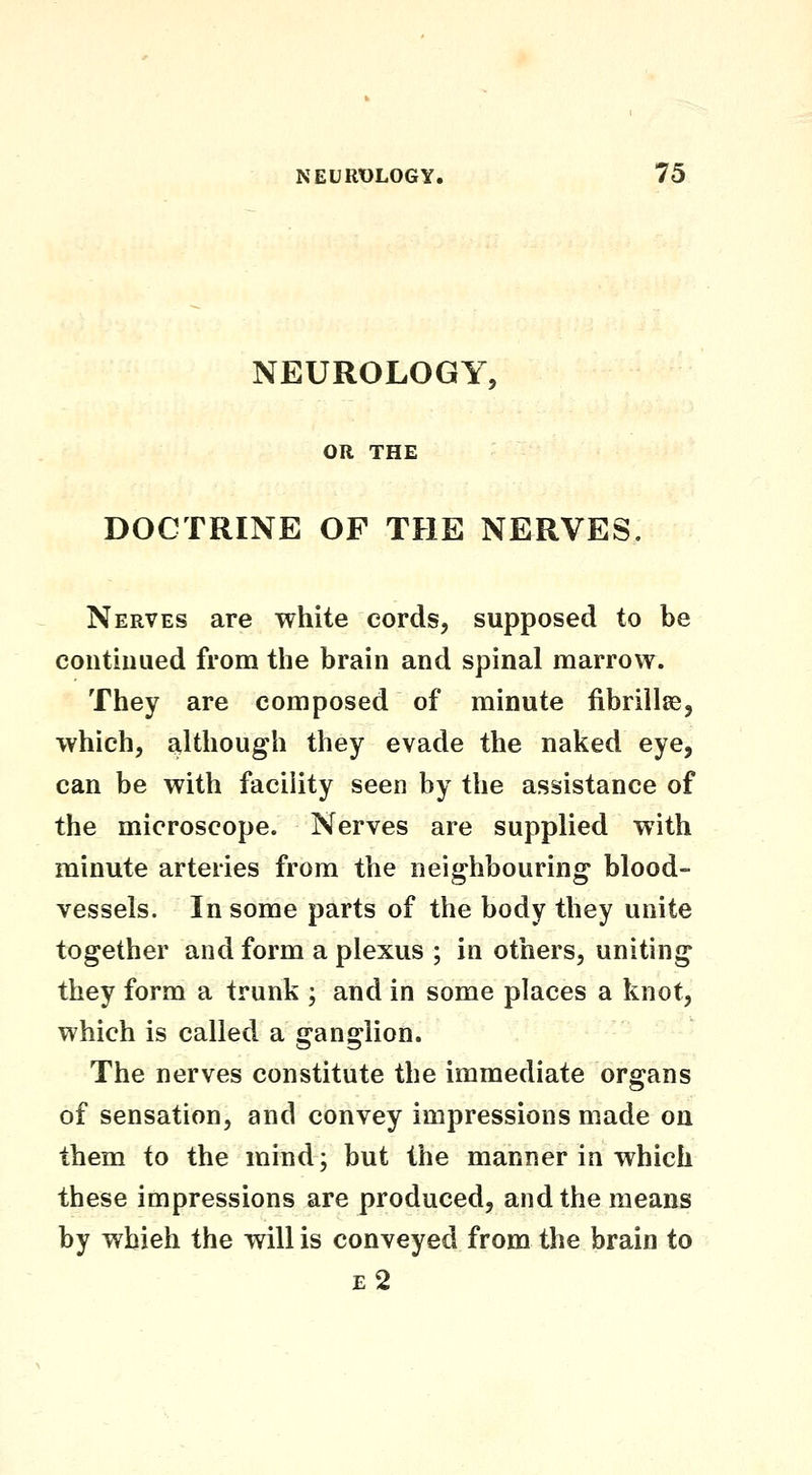 NEUROLOGY, OR THE DOCTRINE OF THE NERVES. Nerves are white cords, supposed to be contiuiied from the brain and spinal marrow. They are composed of minute fibrillse, which, although they evade the naked eye, can be with facility seen by the assistance of the microscope. Nerves are supplied with minute arteries from the neighbouring blood-^ vessels. In some parts of the body they unite together and form a plexus ; in others, uniting they form a trunk ; and in some places a knot, which is called a ganglion. The nerves constitute the immediate organs of sensation, and convey impressions made on them to the mind; but the manner in which these impressions are produced, and the means by wbieh the will is conveyed from the brain to e2