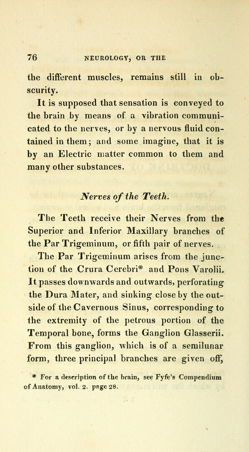 the different muscles, remains still in ob- scurity. It is supposed that sensation is conveyed to the brain by means of a vibration communi- cated to the nerves, or by a nervous fluid con- tained in them; and some imagine, that it is by an Electric matter common to them and many other substances. Nerves of the Teeth. The Teeth receive their Nerves from the Superior and Inferior Maxillary branches of the Par Trigeminum, or fifth pair of nerves. The Par Trigeminum arises from the junc- tion of the Crura Cerebri* and Pons Varolii. It passes downwards and outwards, perforating the Dura Mater, and sinking close by the out- side of the Cavernous Sinus, corresponding to the extremity of the petrous portion of the Temporal bone, forms the Ganglion Glasserii. From this ganglion, which is of a semilunar form, three principal branches are given off, * For a description of the brain, see Fyfe's Compendium of Anatomy, vol. 2. page 28.