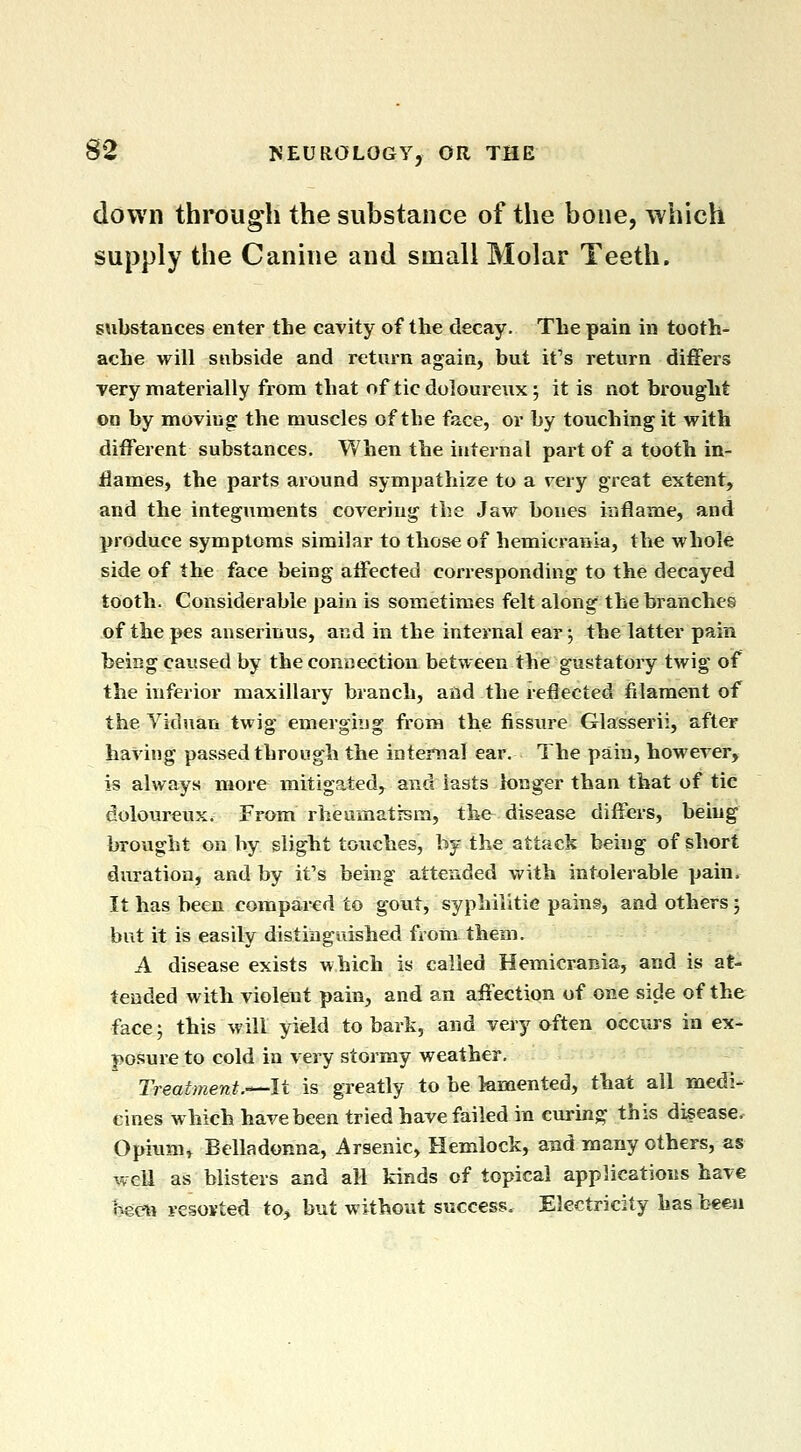 down through the substance of the bone, which supply the Canine and small Molar Teeth, substances enter the cavity of the decay. The pain in tooth- ache will subside and return again, but it's return differs very materially from that of tic doloureux; it is not brought on by moving the muscles of the face, or by touching it with different substances. When the internal part of a tooth in- flames, the parts around sympathize to a very great extent, and the integuments covering the Jaw bones iriflame, and produce symptoms similar to those of hemicranla, the whole side of the face being affected corresponding to the decayed tooth. Considerable pain is sometimes felt along the branches of the pes anserinus, and in the internal ear; the latter pain beiug caused by the connection between the gustatory twig of the inferior maxillary branch, and the reflected filament of the Yiduan twig emerging from the fissure Glasserii, after having passed through the internal ear. The pain, however, is always more mitigated, and lasts longer than that of tic dolour€ux. From rbeamatism, the disease differs, being brought on by slight touches, by the attack being of short duration, and by it's being attended with intolerable pain. It has been compared to gout, syphilitie pains, and others; but it is easily distinguished froin them. A disease exists which is called Hemicrania, and is at- tended with violent pain, and an affection of one side of the facej this will yield to bark, and very often occurs in ex- po.sure to cold in very stormy weather. Treatment.-^It is greatly to be femented, that all medi- cines which have been tried have failed in curing this disease. Opium, Belladonna, Arsenic, Hemlock, and many others, as well as blisters and all kinds of topical applications have Keen resovted to, but without success. Electricity has been