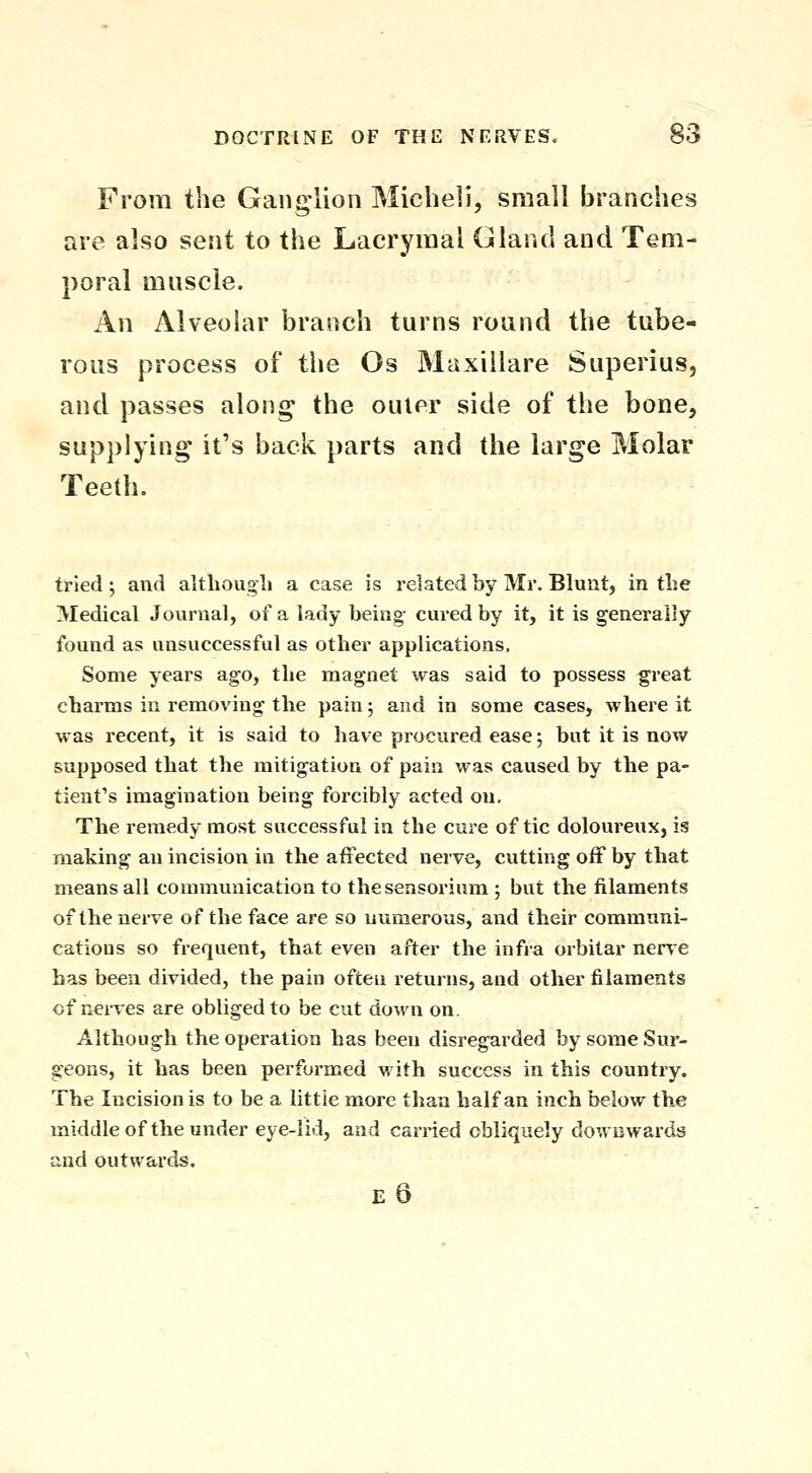 From the Gang-lion Micheli, small branches are also sent to the Lacrymal Gland and Tem- poral muscle. An Alveolar branch turns round the tube- rous process of the Os Maxillare Superius, and passes along the outer side of the bone, supplying it's back parts and the large Molar Teeth. tried; and altliougli a case is related by Mr. Blunt, in the Medical Journal, of a lady being- cured by it, it is generally found as unsuccessful as other applications. Some years ago, the magnet was said to possess great charms in removing the pain 5 and in some cases, where it was recent, it is said to have procured ease; but it is now supposed that the mitigation of pain was caused by the pa- tient's imagination being forcibly acted on. The remedy most successful in the cure of tic doloureux, is making an incision in the affected nerve, cutting off by that means all communication to thesensorium ; but the filaments of the nerve of the face are so numerous, and their communi- cations so frequent, that even after the infra orbitar nerve has been divided, the pain often returns, and other filaments of nerves are obliged to be cut down on. Although the operation has been disregarded by some Sur- geons, it has been performed v/ith success in this country. The Incision is to be a little more than half an inch below the middle of the under eye-lid, and carried obliquely downwards and outwards. e6