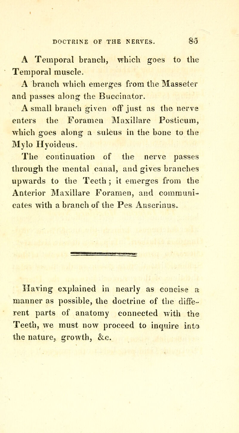 A Temporal branch, which goes to the Temporal muscle. A branch which emerges from the Masseter and passes along the Buccinator. A small branch given off just as the nervs enters the Foramen Maxillare Posticum, which goes along a sulcus in the bone to the Mylo Hyoideus, The continuation of the nerve passes through the mental canal, and gives branches upwards to the Teeth ; it emerges from the Anterior Maxillare Foramen, and communi- cates with a branch of the Pes Anserinus^. Having explained in nearly as concise a manner as possible, the doctrine of the diffe- rent parts of anatomy connected v^^ith the Teeth, we must now proceed to inquire into the nature, growth, &c.